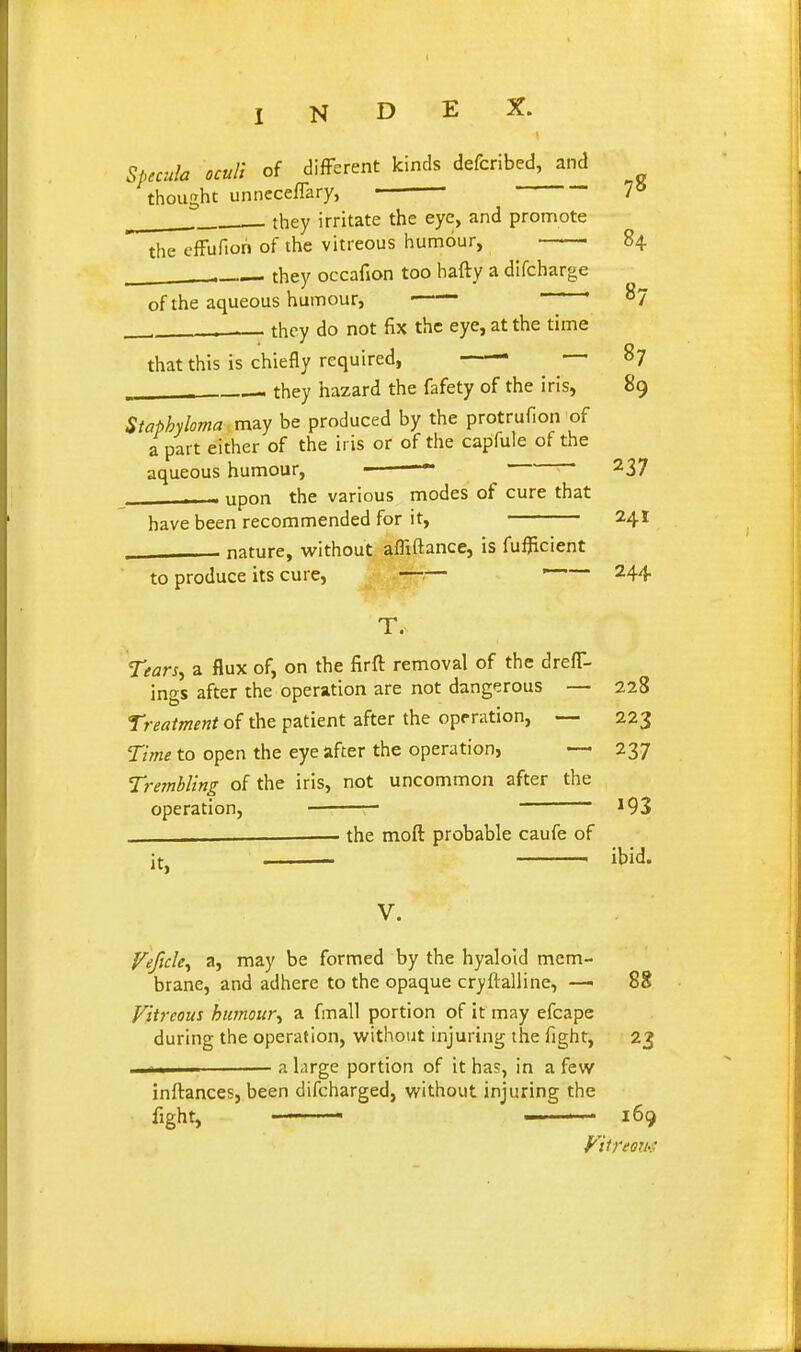 Specula ocull of different kinds defcribed, and thought unneceflary, ■ 7^ they irritate the eye, and promote the efFufiori of the vitreous humour, 84 . they occafion too hafty a difcharge of the aqueous humour, ■ ' ' ' ^7 ■ they do not fix the eye, at the time that this is chiefly required, 87 - they hazard the fafety of the iris, 89 Staphyloma may be produced by the protrufion of a part either of the iris or of the capfule of the aqueous humour, —~ ' 237 . - upon the various modes of cure that have been recommended for it, 241 nature, vi'ithout affiftance, is fufjicient to produce its cure, —— 244 T. Tears^ a flux of, on the firft removal of the drefT- ings after the operation are not dangerous — 228 Treatment of the patient after the operation, — 223 Time to open the eye after the operation, — 237 Trembling of the iris, not uncommon after the operation, 193 . the moft probable caufe of It, V. ibid. f^ejicky a, may be formed by the hyaloid mem- brane, and adhere to the opaque cryftalline, —■ 88 Vitreous humour^ a fmall portion of it may efcape during the operation, without injuring the fight, 23 1II a large portion of it has, in a few inftances, been difcharged, without injuring the fight, ——— — . • 169 Vitreou-i