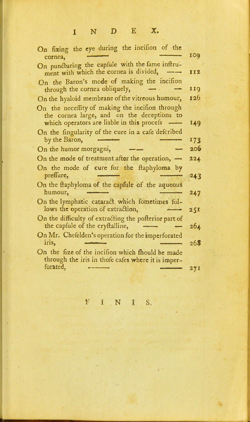 On fixing the eye during the incifion of the cornea, —— 109 On pun£luring the capfule with the fame inftru- ment with which the cornea is divided, —— ii2 On the Baron's mode of making the incifion through the cornea obliquely, — ■ — 119 On the hyaloid membrane of the vitreous humour, 126 On the neceffity of making the incifion through the cornea large, and on the deceptions to which operators are liable in this procefs 149 On the fingularity of the cure in a cafe defcribed by the Baron, —— ■ • ■ ■ 173 On the humor morgagni, — ao6 On the mode of treatment after the operation, — 224 On the mode of cure for the ftaphyloma by preflure, —. ' /■ -243 On the ftaphyloma of the capfule of the aqueous humour, ' 247 On the lymphatic cataradt which fomctimes fol- lows the operation of extraflion, —— On the difficulty of extra£l:ing the pofterior part of the capfule of the cryftalline, —- 264 On Mr. Chefelden's operation for the imperforated iris, 26S On the fize of the incifion which ffiould be made through the iris in thofe cafes where it is imper- forated, ■ 271 I N I S.