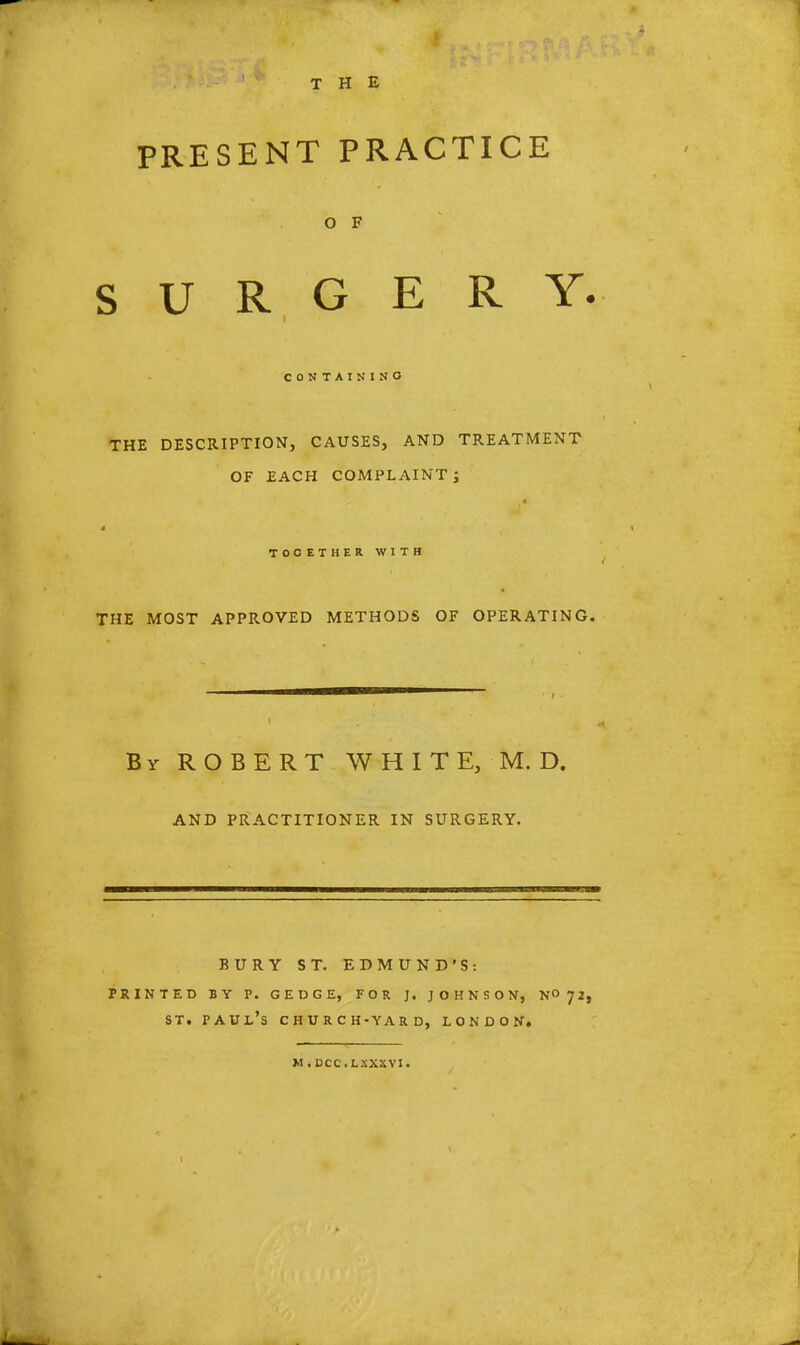 THE PRESENT PRACTICE O F SURGERY. CONTAINING THE DESCRIPTION, CAUSES, AND TREATMENT OF EACH COMPLAINT J TOCETHER WITH THE MOST APPROVED METHODS OF OPERATING. By ROBERT WHITE, M.D. AND PRACTITIONER IN SURGERY. BUR printed by p. st. Paul's Y ST. EDMUN GEDGE, FOR J. J C H U R C H-YAR D, D'S: O H N S ON, N° 72, LONDON. M.DCC.LXXSVI.