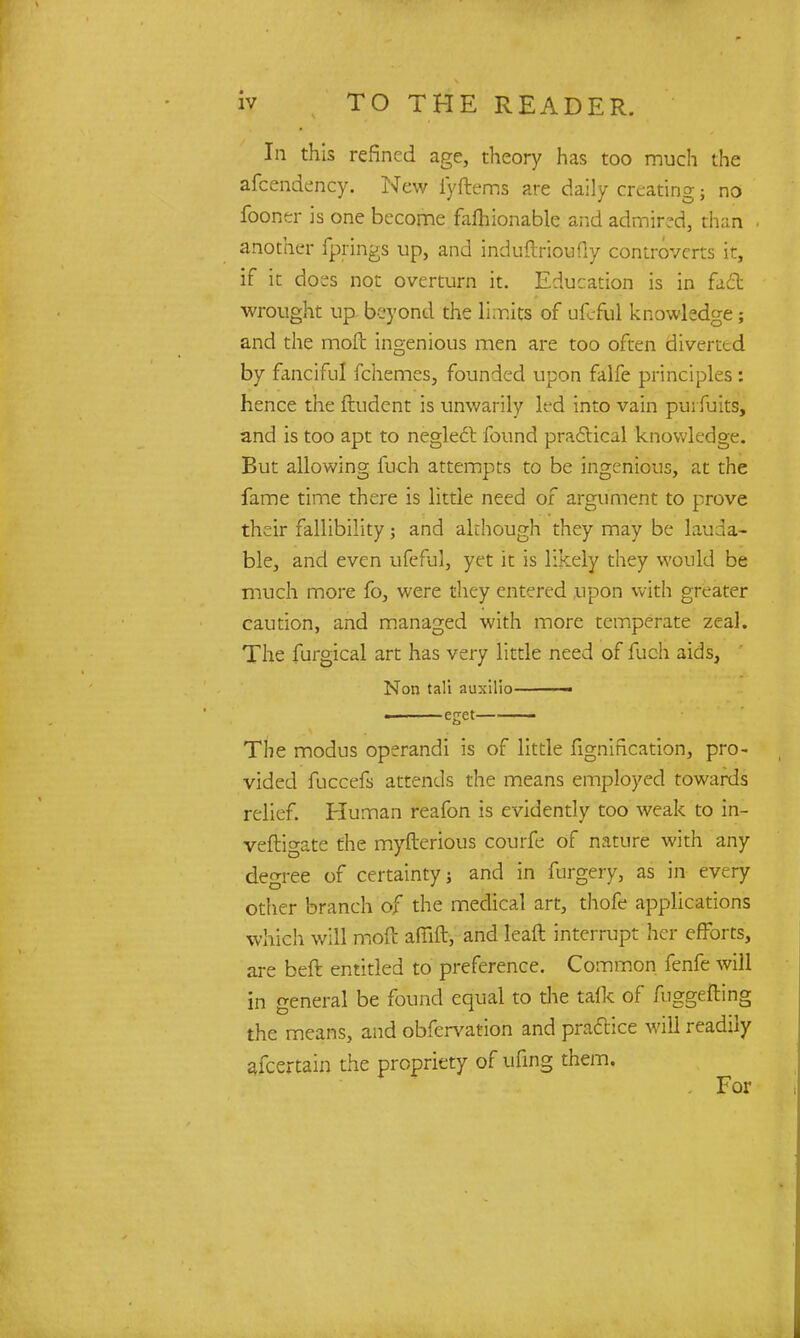 In this refined age, theory has too much the afccndency. New i'yftems are daily creating 5 no fooner is one become fafhionable and admired, than another fprings up, and induftrioufly controverts it, if it does not overturn it. Education is in fact wrought up beyond the limits of ufcful knowledge; and the moft ingenious men are too often diverted by fanciful fchemes, founded upon falfe principles: hence the ftudent is unwarily lt*d into vain pu; fuits, and is too apt to neglect found practical knowledge. But allowing fuch attempts to be ingenious, at the fame time there is little need of argument to prove their fallibility; and akhough they may be lauda- ble, and even ufeful, yet it is likely they would be much more fo, were they entered upon with greater caution, and managed with more temperate zeal. The furgical art has very little need of fuch aids, Non tali auxilio——— ■ eget The modus operandi is of little fignification, pro- vided fuccefs attends the means employed towards relief. Human reafon is evidently too weak to in- vestigate the myfterious courfe of nature with any degree of certainty; and in forgery, as in every other branch of the medical art, thofe applications which will moft afilft, and leaft interrupt her efforts, are beft entitled to preference. Common fenfe will in general be found equal to the talk of fuggefting the means, and obfervation and practice will readily ajcertain the propriety of ufing them.