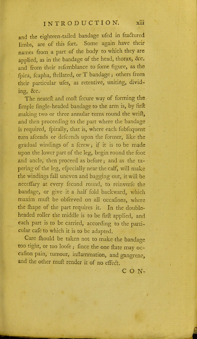 and the eighteen-tailed bandage ufed in fractured limbs, are of this fort. Some again have their names from a part of the body to which they are applied, as in the bandage of the head, thorax, &c. and from their refemblance to fome figure, as the fpica, fcapha, ftellated, or T bandage; others from their particular ufes, as retentive, uniting, divid- ing, &c. The neateft and moft fecure way of forming the fimple fingle-headed bandage to the arm is, by hrft making two or three annular turns round the wrift, and then proceeding to the part where the bandage is required, fpirally, that is, where each fubfequent turn afcends or defcends upon the former, like the gradual windings of a fcrew -} if it is to be made upon the lower part of the leg, begin round the foot and ancle, then proceed as before; and as the ta- pering of the leg, efpecially near the calf, will make the windings fall uneven and bagging out, it will be necefTary at every fecond round, to reinverfe the bandage, or give it a half fold backward, which maxim muft be obferved on all occafions, where the fliape of the part requires it. In the double- headed roller the middle is to be firft applied, and each part is to be carried, according to the parti- cular cafe to which it is to be adapted. Care mould be taken not to make the bandage too tight, or too loofe fince the one ftate may oc- cafion pain, tumour, inflammation, and gangrene, and the other muft render it of no effect. CON-