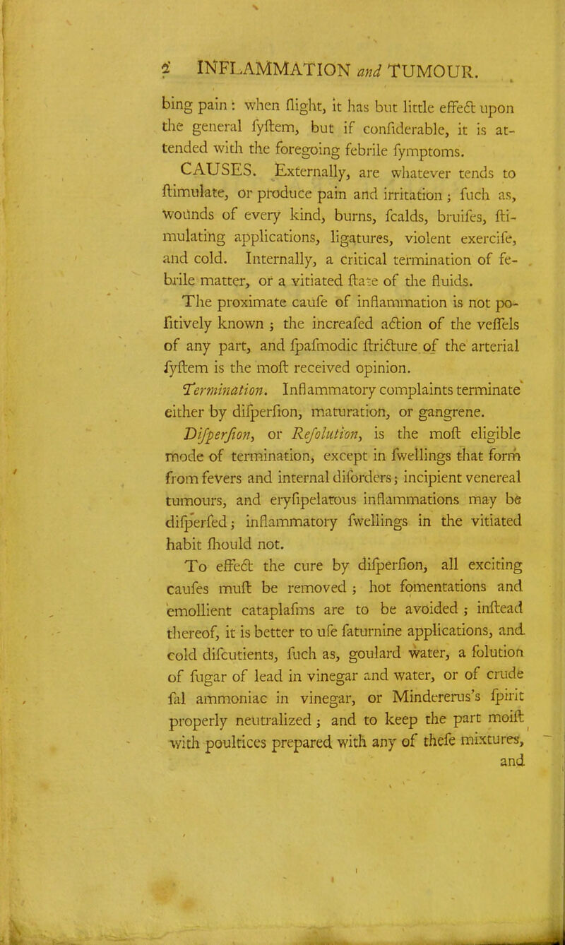 bing pain : when flight, it has but little effect upon the general fyftem, but if confiderable, it is at- tended with the foregoing febrile fymptoms. CAUSES. Externally, are whatever tends to ftimulate, or produce pain and irritation 5 fuch as, wounds of every kind, burns, fcalds, bruifes, fti- mulating applications, ligatures, violent exercife, and cold. Internally, a critical termination of fe- brile matter, or a vitiated ftate of the fluids. The proximate caufe of inflammation is not po- Fitively known ; the increafed action of the vefTels of any part, and fpafmodic ftricture of the arterial iyftem is the moft received opinion. 'Termination. Inflammatory complaints terminate either by difperfion, maturation, or gangrene. Difperfion, or Refolution, is the moft eligible mode of termination, except in fwellings that form from fevers and internal diibrders; incipient venereal tumours, and eryfipelatous inflammations may be difperfed; inflammatory fwellings in the vitiated habit mould not. To effect the cure by difperfion, all exciting caufes muft be removed ; hot fomentations and emollient cataplafms are to be avoided ; inftead thereof, it is better to ufe faturnine applications, and. cold difcutients, fuch as, goulard water, a folution of fugar of lead in vinegar and water, or of crude lal ammoniac in vinegar, or Mindererus's fpirit properly neutralized; and to keep the part moift with poultices prepared with any of thefe mixtures,