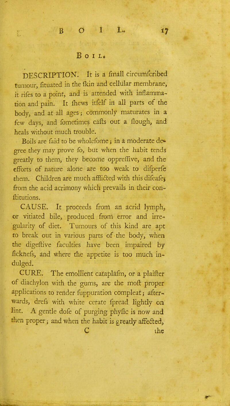 Boil, DESCRIPTION. It is a fmall circumicribed tumour, fituated in the Ikin and cellular membrane, it rifes to a point, and is attended with inflamma- tion and pain. It fhews itfelf irt all parts of the body, and at all ages; commonly maturates in a few days, and fometimes cafts out a flough, and heals without much trouble. Boils are faid to be wholefome in a moderate de* gree they may prove lb, but when the habit tends greatly to them, they become oppreffive, and the efforts of nature alone are too weak to difperfe them. Children are much afflicted with this difeafej from the acid acrimony which prevails in their con- ftitutions. CAUSE. It proceeds from an acrid lymph, or vitiated bile, produced from error and irre- gularity of diet. Tumours of this kind are apt to break out in various parts of the body, when the digeftive faculties have been impaired by ficknefs, and where the appetite is too milch in- dulged. CURE. The emollient cataplafm, or a plaifter of diachylon with the gums, are the moft proper applications to fender fuppuratiori compleat; after- wards, drefs with white cerate ipread lightly on lint. A gentle dofe of purging phyfic is now and then proper; and when the habit is greatly affected, C the
