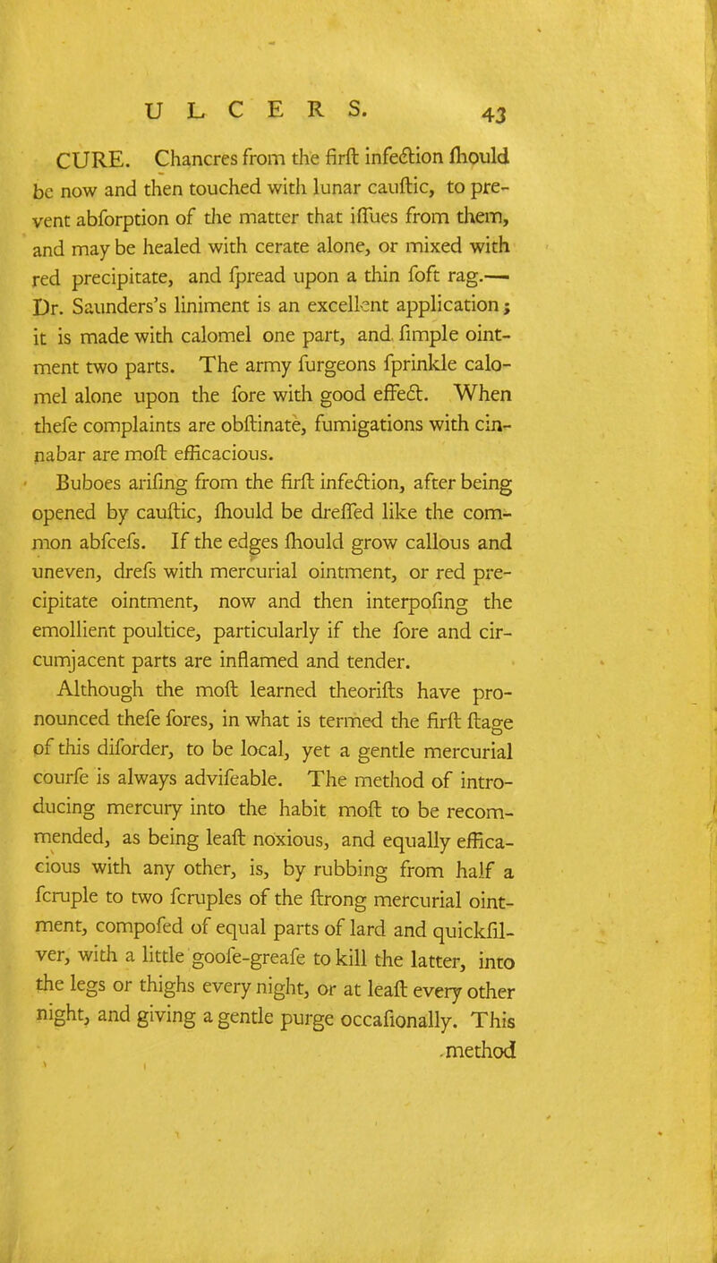 CURE. Chancres from the firfl infection fliould be now and then touched with lunar cauftic, to pre- vent abforption of the matter that i flues from them, and may be healed with cerate alone, or mixed with red precipitate, and fpread upon a thin foft rag.— Dr. Saunders's liniment is an excellent application; it is made with calomel one part, and. fimple oint- ment two parts. The army furgeons fprinkle calo- mel alone upon the fore with good effect. When thefe complaints are obftinate, fumigations with cin- nabar are moft efficacious. Buboes arifing from the firft infection, after being opened by cauftic, fhould be drefTed like the com- mon abfeefs. If the edges mould grow callous and uneven, drefs with mercurial ointment, or red pre- cipitate ointment, now and then interpofing the emollient poultice, particularly if the fore and cir- cumjacent parts are inflamed and tender. Although the molt learned theorifts have pro- nounced thefe fores, in what is termed the firft ftage of this diforder, to be local, yet a gentle mercurial courfe is always advifeable. The method of intro- ducing mercury into the habit molt to be recom- mended, as being leaft noxious, and equally effica- cious with any other, is, by rubbing from half a fcruple to two fcruples of the ftrong mercurial oint- ment, compofed of equal parts of lard and quickfil- ver, with a little goofe-greafe to kill the latter, into the legs or thighs every night, or at leaft every other night, and giving a gentle purge occafionally. This method