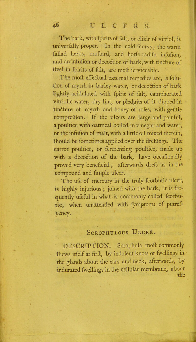 The bark, with fpiritsof fait, or elixir of vitriol, is univerfally proper. In the cold fcurvy, the warm fallad herbs, muftard, and horfe-radifh infufion, and an infufion or decoction of bark, with tincture of fteel in fpirits of fait, are moft ferviceable. The moft effectual external remedies are, a folu- tion of myrrh in barley-water, or decoction of bark lightly acidulated with fpirit of fait, camphorated vitriolic water, dry lint, or pledgits of it dipped in tincture of myrrh and honey of rofes, with gentle compreflion. If the ulcers are large and painful, a poultice with oatmeal boiled in vinegar and water, or the infufion of malt, with a little oil mixed therein, mould be fometimes applied over the dreflings. The carrot poultice, or fermenting poultice, made up with a decoction of the bark, have occafionally proved very beneficial -s afterwards drefs as in the compound and fimple ulcer. The ufe of mercury in the truly fcorbutic ulcer, is highly injurious ; joined with the bark, it is fre- quently ufeful in what is commonly called fcorbu- tic, when unattended with fymptoms of putref- cency. ScROPHULorjs Ulcer. DESCRIPTION. Scrophula moft commonly Ihews itfelf at firft, by indolent knots or fwellings in the glands about the ears and neck, afterwards, by indurated fwellings in the cellular membrane, about