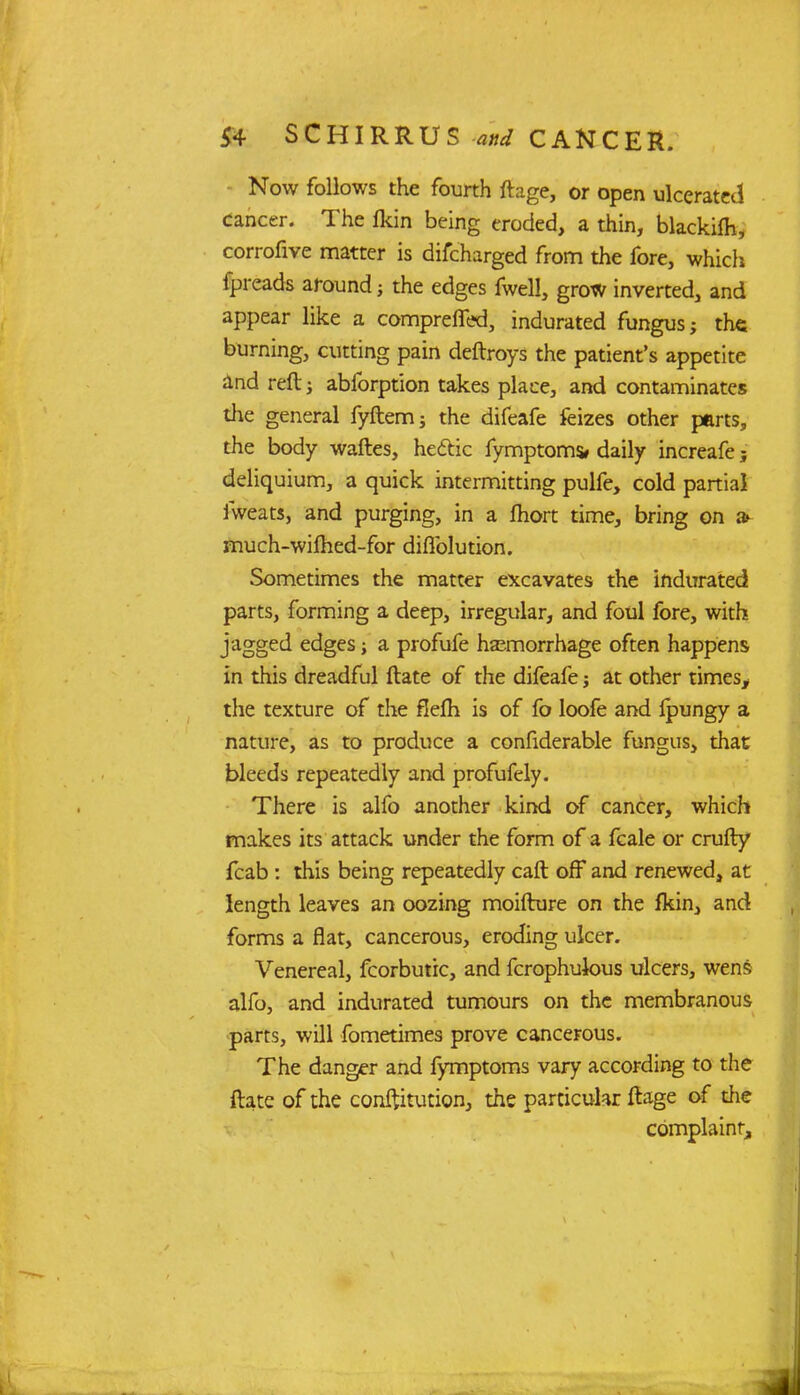 Now follows the fourth ftage, or open ulcerated cancer. The Ikin being eroded, a thin, blackifh, corrofive matter is difcharged from the fore, which fpreads around; the edges fwell, grow inverted, and appear like a comprerTed, indurated fungus; the burning, cutting pain deftroys the patient's appetite and reft; abforption takes place, and contaminates the general fyftemj the difeafe feizes other parts, the body waftes, hectic fymptoms* daily increafe; deliquium, a quick intermitting pulfe, cold partial fweats, and purging, in a fhort time, bring on »• much-wilhed-for diflblution. Sometimes the matter excavates the indurated parts, forming a deep, irregular, and foul fore, with jagged edges; a profufe haemorrhage often happens in this dreadful ftate of the difeafe; at other times, the texture of the flefii is of fo loofe and ipungy a nature, as to produce a confiderable fungus, that bleeds repeatedly and profufely. There is alfo another kind of cancer, which makes its attack under the form of a fcale or crufty fcab : this being repeatedly caft off and renewed, at length leaves an oozing moifture on the fkin, and forms a flat, cancerous, eroding ulcer. Venereal, fcorbutrc, and fcrophuious ulcers, wens alfo, and indurated tumours on the membranous parts, will fometimes prove cancerous. The danger and fymptoms vary according to the ftate of the conftitution, the particular ftage of die complaint.