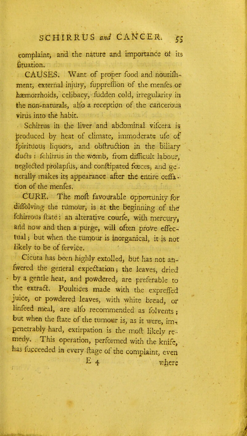 complaint, and the nature and importance of its fituation. CAUSES. Want of proper food and nourilh- ment, external injury, fuppreflion of the menfes or haemorrhoids, celibacy, fudden cold, irregularity in the non-naturals, alfo a reception of the cancerous virus into the habit. Schirrus in the liver and abdominal vifcera is jproduced by heat of climate, immoderate ufe of ipirkiioUs liquors, and obftruclion in the biliary duds : fchjrrus in the WOmb, from difficult labour, negletted prdlapfUs, and conftipated foeces, and ge - nerally makes its appearance after the entire oeffa- tion Of the menfes. CURE. The molt favourable opportunity fbr diffolving the tumour, is at the Beginning of the fchirrous ftate: an alterative courfe, with mercury, arid now and then a purge, will often prove effec- tual ; but when the tUmOur is inorganical, it is not likely to be of fervice. Cicuta has been highly extolled, but has not ah- fwered the general expectation 5 the leaves, dried by a gentle heat, and powdered, are preferable to the extract. Poultices made with the expreffed juice, or powdered leaves, with white bread, or linfeed meal, are alio recommended as folvents ; but when the ftate of the tumour is, as it were, irrh penetrably hard, extirpation is the mod likely re- medy. This operation, performed with the knife, has lucceeded in every ftage of the complaint, even E 4 v/herc