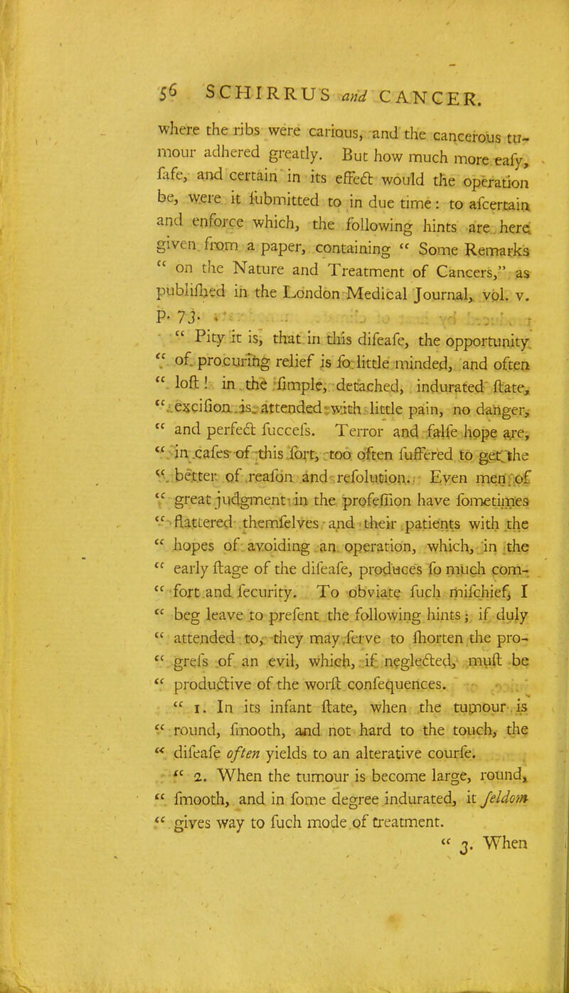 where the ribs were carious, and the cancerous tu- mour adhered greatly. But how much more eafy, fufe, and certain in its effect: would the operation be, were it fubmitted to in due time: to ascertain and enforce which, the following hints are here, given from a paper, containing « Some Remarks  on the Nature and Treatment of Cancers, as publifhed in the London Medical Journal, vol. v. P- 73- I  Pit7 £ is, that w this difeafe, the opportunity  of procuring relief is fo little minded, and often  loft ! in the fimple, detached, indurated Mate, fC excifion is. attended with little pain, no danger,  and perfect fuccefs. Terror and f'alle hope are, <c in cafes of this fort, too often fuffered to get/the cc better of reafon and ■ refolution.. Even men . of tf great judgment in the profefiion have fometimes <c flattered themfelves and their patients with the <c hopes of avoiding an operation, which, in the tc early ftage of the difeafe, produces fo much com- {c fort and fecurity. To obviate fuch mifchiefj I tc beg leave to prefent the following hints \ if duly  attended to, they may ferve to fhorten die pro- tc grefs of an evil, which, if neglected, muft be  productive of the worft confequences.  i. In its infant ftate, when the tumour is  round, fmooth, and not hard to the touch, the £< difeafe often yields to an alterative courfe. <c i. When the tumour is become large, round,  fmooth, and in fome degree indurated, it Jeldom  gives way to fuch mode of treatment. « 2- When