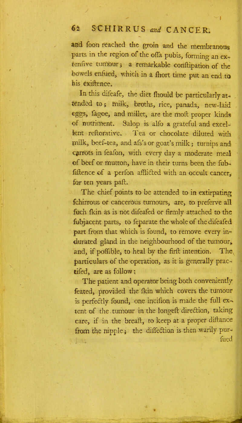 and foon reached the groin and the membranous parts in the region of the ofla pubis, forming an ex- tenfive tumour j a remarkable conftipation of the bowels enfued, which in a fhort time put an end to his exiftence. In this difeafe, the diet mould be particularly at- tended to; milk, broths, rice, panada, new-laid eggs, fagoe, and millet, are the moft proper kinds of nutriment. Salop is alfo a grateful and excel- lent reftorative. Tea or chocolate diluted with milk, beef-tea, and afs's or goat's milk; turnips and carrots in feafon, with every day a moderate meal of beef or mutton, have in their turns been die fub- fiftence of a perfon afflicted with an occult cancer, for ten years paft. The chief points to be attended to in extirpating fchirrous or cancerous tumours, are, to preferve all ftich fkin as is not difeafed or firmly attached to the fubjacent parts, to feparate the whole of the difeafed part from that which is found, to remove every in- durated gland in the neighbourhood of the tumour, and, if poffible, to heal by the firft intention. Thev particulars of the operation, as it is generally prac- tifed, are as follow: The patient and operator being both conveniently feated, provided the {km which covers the tumour is perfectly found, one incifion is made the full ex-- tent of the.tumour in the longeft direction, taking care, if in the breaft, to keep at a proper diftance from the nipple the direction is then warily pur- fued