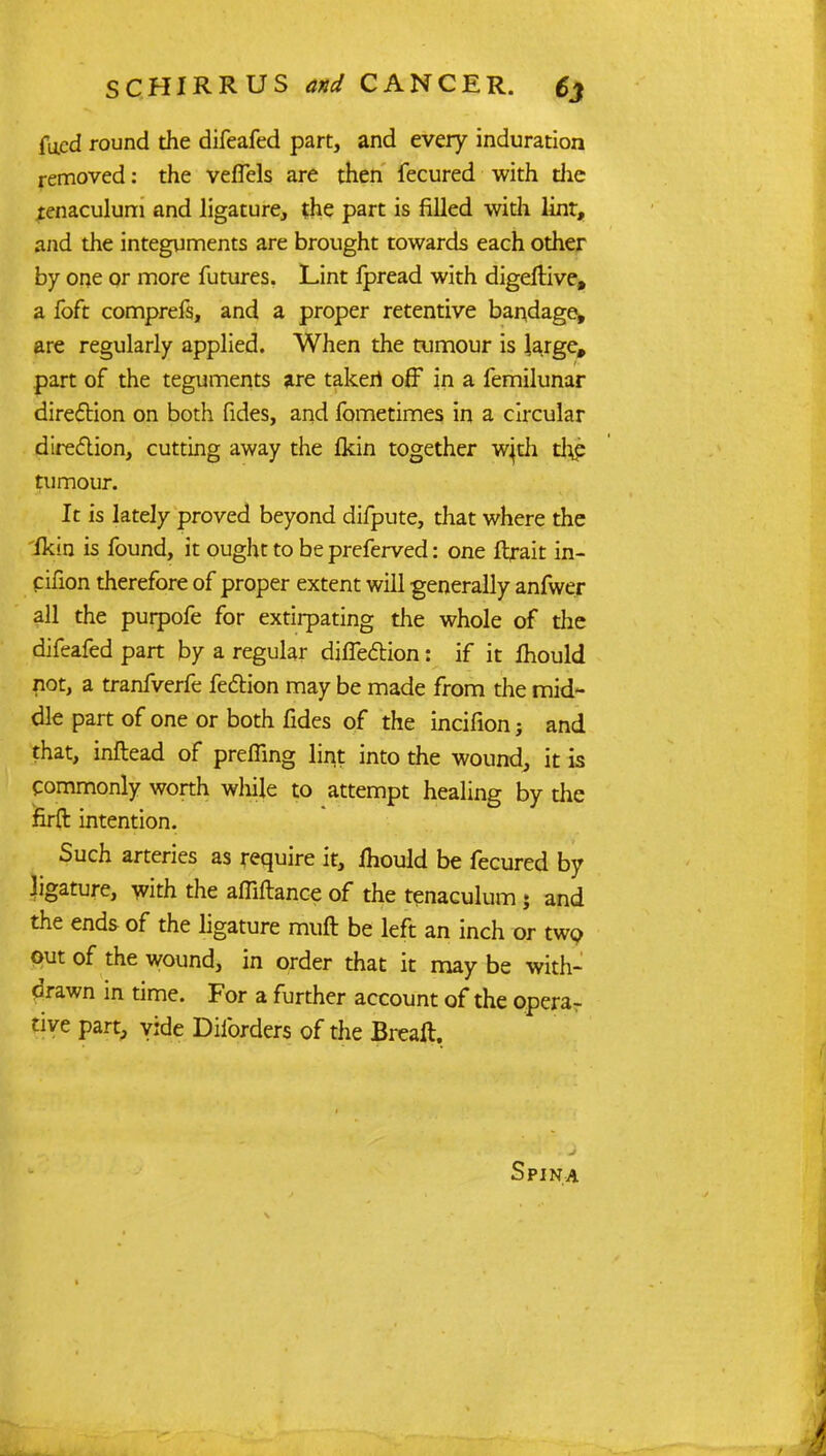 fued round the difeafed part, and every induration removed: the vefTels are then fecured with die tenaculum and ligature, the part is filled widi lint, and the integuments are brought towards each other by one or more futures. Lint fpread with digeflive, a foft comprefs, and a proper retentive bandage, are regularly applied. When the tumour is large, part of the teguments are taken off in a femilunar direction on both fides, and fometimes in a circular direction, cutting away the Ikin together w}di th£ tumour. It is lately proved beyond difpute, that where the fkin is found, it ought to bepreferved: one ftrait in- cifion therefore of proper extent will generally anfwer all the purpofe for extirpating the whole of the difeafed part by a regular diffe&ion: if it ihould not, a tranfverfe fection may be made from the mid- dle part of one or both fides of the incifion j and that, inftead of preffing lint into the wound, it is Commonly worth while to attempt healing by the firft intention. Such arteries as require it, ihould be fecured by ligature, with the affiftance of the tenaculum ; and the ends of the ligature muft be left an inch or two out of the wound, in order that it may be with- drawn in time. For a further account of the opera- tive part, vide Diforders of the Breaft. Spina