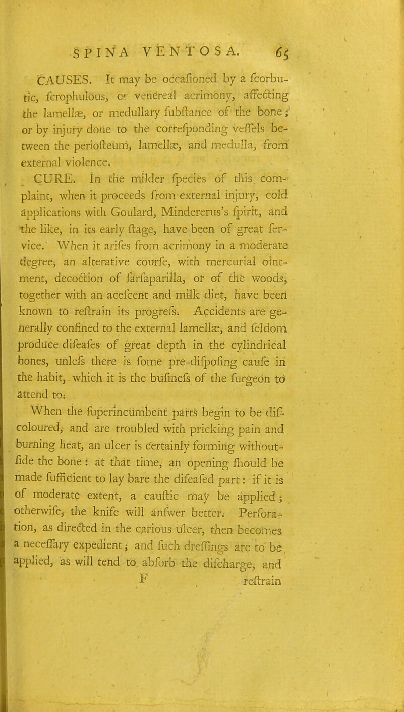 CAUSES. It may be occafioned by a fcorbu- tic, fcrophulous, or venereal acrimony, affecting the lamella?, or medullary fubftance of the bone; or by injury done to the correfponding vefTels be- tween the periofteurri, lamella?, and medulla, from external violence. CURE. In the milder fpecies of this com- plaint:, when it proceeds from external injury, cold applications with Goulard, Mindererus's fpirit, and the like, in its early ftage, have been of great fer- vice. When it arifes from acrimony in a moderate degree; an alterative courfe, with mercurial oint- ment, decoction of farfaparilla, or of the woods, together with an acefcent and milk diet, have beeri known to reftrain its progrefs. Accidents are ge- nerally confined to the external lamella?, and feldom produce difeales of great depth in the cylindrical bones, unlefs there is fome pre-difpofing caufe iri the habit, which it is the biifinefs of the furgeon td attend to; When the fuperincumbent parts begin to be dif- coloured, and are troubled with pricking pain and burning heat, an ulcer is certainly forming without- fide the bone: at that time, an opening mould be made fuffic'ient to lay bare the difeafed part: if it is of moderate extent, a cauftic may be applied; otherwife,- the knife will anfwer better. Perfora- tion, as directed in the carious ulcer, then becomes a neceffary expedient; and fuch draftings are to be, applied, as will tend to abforb the difcharge, and F reftrain