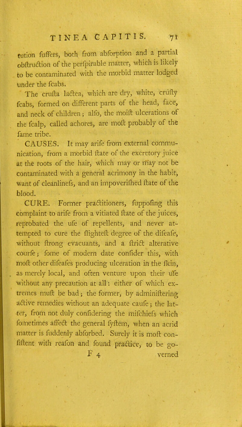 tution fuffers, both from abforption and a partial obftru&ion of the perfpirable matter, which is likely to be contaminated with the morbid matter lodged under the fcabs. The crufta lata, which are dry, white, crafty fcabs, formed on different parts of the head, face, and neck of children; alfo, the moift ulcerations of the fcalp, called achores, are moll probably of the fame tribe. CAUSES. It may arife from external commu- nication, from a morbid ftate of the excretory juice at the roots of the hair, which may or may not be contaminated with a general acrimony in the habit, want of cleanlinefs, and an impoverifhed ftate of the blood. CURE. Former practitioners, fuppofing this complaint to arife from a vitiated ftate of the juices, reprobated the ufe of repellents, and never at- tempted to cure the flighteft degree of the difeafe, without ftrong evacuants, and a ftrift alterative courfej fome of modern date confider this, with moft other difeafes producing ulceration in the fkin, . as merely local, and often venture upon their ufe without any precaution at all: either of which ex- tremes muft be bad; the former, by administering active remedies without an adequate caufe; the lat- ter, from not duly confidering the mifchiefs which fometimes affect the general fyftem, when an acrid matter is fuddenly abforbed. Surely it is moft con- fident with reafon and found practice, to be go- F 4 verned