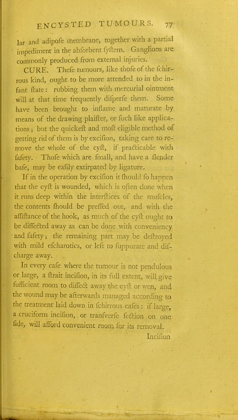 lar and adipofe membrane, together with a partial impediment in the abforbent fyftem. Ganglions are commonly produced from external injuries. CURE. Thefe tumours, like thofe of the fchir- rous kind, ought to be more attended to in the in- fant ftate : rubbing them with mercurial ointment will at that time frequently difperfe them. Some have been brought to inflame and maturate by ' means of the drawing plaifter, or fuch like applica- tions ; but the quicker! and moft eligible method of getting rid of them is by excifion, taking care to re- move the whole of the cyft, if practicable with fafety. Thofe which are fmall, and have a flender bafe, may be eafily extirpated by ligature. If in the operation by excifion it mould fo happen that the cyfl is wounded, which is often done when it runs deep within the interfaces of the mufcles, the contents mould be preffed out, and with the afliftance of the hook, as much of the cyft ought to be difiected away as can be done with conveniency and fafety; the remaining part may be deftroyed with mild efcharotics, or left to fuppurate and dif- charge away. In every cafe where the tumour is not pendulous or large, a ftrait incifion, in its full extent, will give fufficient room to difiedr. away the eyffc or wen, and the wound may be afterwards managed according to the treatment laid down in fchirrous cafes : if large, a cruciform incifion, or tranfverfe feftion on one fide, will afford convenient room for its removal. Incifion