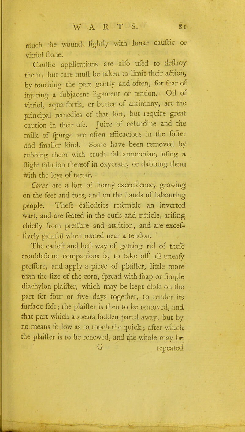 WART S. touch the wound lightly with lunar cauftic or vitriol (lone. Cauftic applications are alfo ufed to deftroy them j but care mult be taken to limit their adion, by touching the part gently and often, for fear of injuring a fubjacent ligament or tendon. Oil of vitriol, aqua fortis, or butter of antimony, are the principal remedies of that fort, but require great caution in their ufe. Juice of celandine and the milk of fpurge are often efficacious in the fofter and frrialier kind. Some have been removed by1 rubbing them with crude fal ammoniaCj ufmg a flight folution thereof in oxycrate, or dabbing them With the leys of tartar. Corns are a fort of horny e'xcrefcence,' growing on the feet arid toes; and on the hands of labouring people. Thefe callofities refemb'le an inverted wart, and are feated in the cutis arid cuticle, arifing chiefly from preffure and attrition, and are excef- lively painful when rooted near a tendon. The eafieft and beft way of getting rid of thefe troublefome companions is, to take off all uneafy preffure, and apply a piece of plaifter, little more than the fize of the corn, fpread with foap or Ample diachylon plaifter, which may be kept clofe on the part for four or five days together, to render its furface foft; the plaifter is then to be removed, and that part which appears fodden pared away, but by no means fo low as to touch the quick j after which the plaifter is to be renewed, and the whole may be G repeated