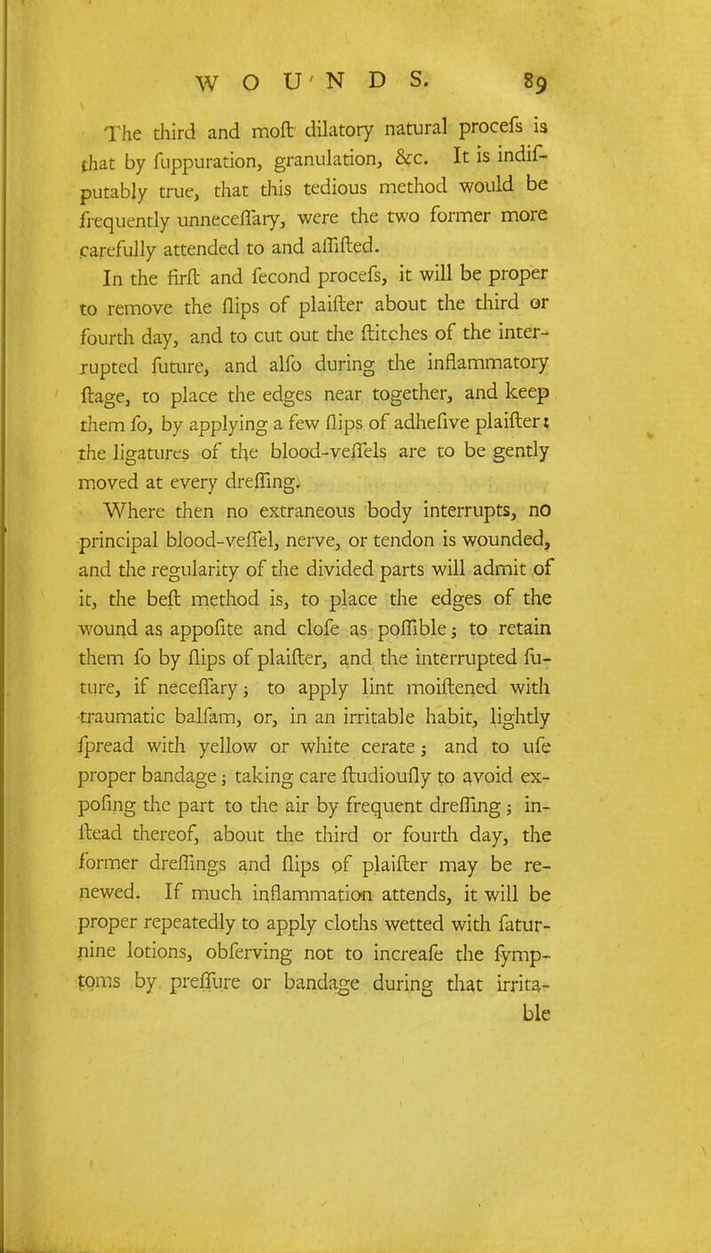 The third and mod dilatory natural procefs is that by fuppuration, granulation, &c. It is mdif- putably true, that this tedious method would be frequently unneceflary, were the two former more carefully attended to and aflifted. In the firft and fecond procefs, it will be proper to remove the flips of plaifter about the third or fourth day, and to cut out the ftitches of the inter- rupted future, and alfo during die inflammatory ftage, to place the edges near together, and keep them fo, by applying a few flips of adhefive plaifter: the ligatures of the blood-yeflels are to be gently moved at every drefllng. Where then no extraneous body interrupts, no principal blood-veflel, nerve, or tendon is wounded, and the regularity of the divided parts will admit of it, the beft method is, to place the edges of the wound as appofite and clofe as poflible; to retain them fo by flips of plaifter, and the interrupted fu- ture, if neceflary; to apply lint moiftened with •traumatic balfam, or, in an irritable habit, lightly jpread with yellow or white cerate; and to ufe proper bandage; taking care ftudioufly to avoid ex- pofing the part to the air by frequent drefllng; in- ftead thereof, about the third or fourth day, the former dreflings and flips of plaifter may be re- newed. If much inflammation attends, it will be proper repeatedly to apply cloths wetted with fatur- nine lotions, obferving not to increafe the fymp- ?qms by preffure or bandage during that irrita- ble