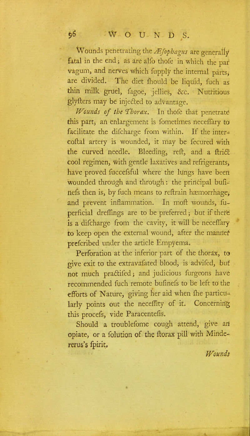 Wounds penetrating the MJophagns are generally fatal in the end; as are alfo thofe in which the par vagum, and nerves Which fupply the internal parts, are divided. The diet fhould be liquid, fuch as thin milk gruel, fagoe, jellies, &c. Nutritious glyfters may be injected to advantage. Wounds of the Thorax. In thofe that penetrate this parti an enlargement is fometimes neceflary to facilitate the difcharge from within. If the inter- coftal artery is wounded, it may be fecured with the curved needle. Bleeding, reft, and a ftiidt cool regimen, with gentle laxatives and refrigerants, have proved fuccefsful where the kings have been wounded through and through: the principal bufi- nefs then is, by fuch means to reftrain hsemorrhagej and prevent inflammation. In moll wounds, fu- perficial dreflings are to be preferred; but if there- is a difcharge from the cavity, it will be neceflary to keep open the external wound, after the manner prcfcribed under the article Empyema. Perforation at the inferior part of the thorax, to give exit to the extravafated blood, is advifed, but not much practifed and judicious furgeons have recommended fuch remote bufinefs to be left to the efforts of Nature, giving her aid when ftie partial larly points out the neceffity of it. Concerning this procefs, vide Paracentefis. Should a troublefome cough attend, give an opiate, or a folution of the ftorax pill with Minde- rerus's fpirit.