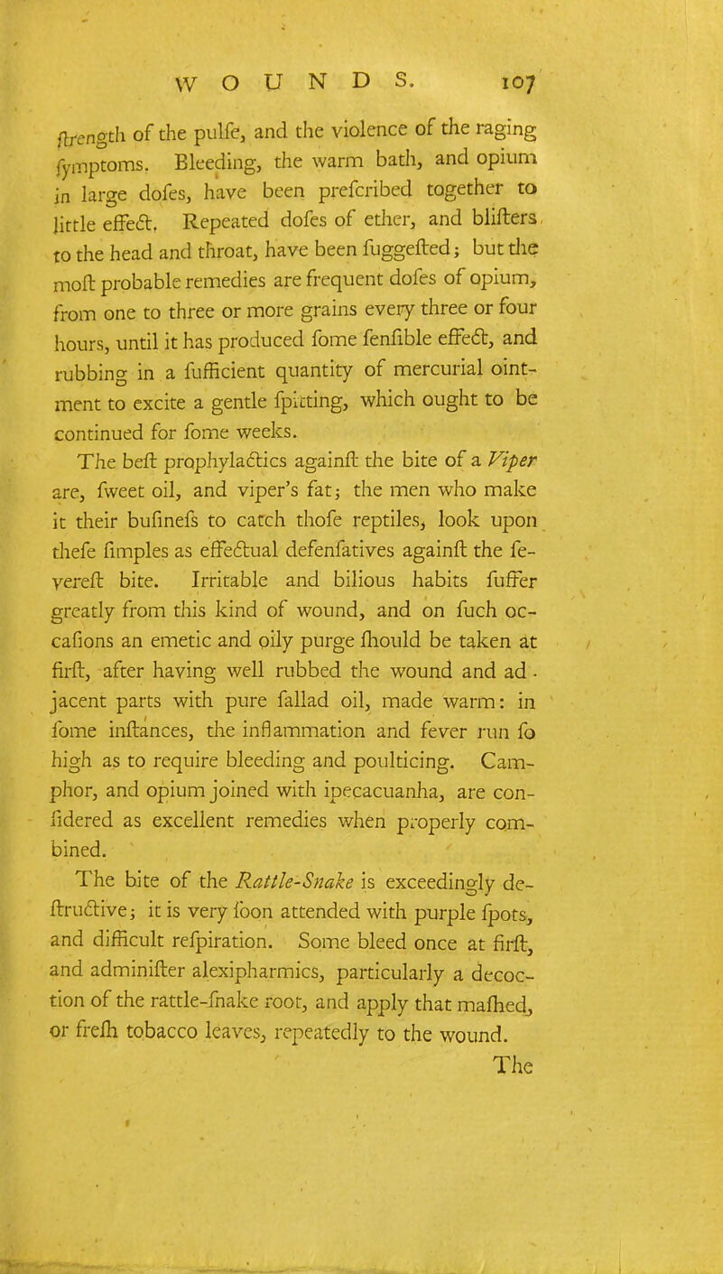 flrength of the pulfe, and the violence of the raging fymptoms. Bleeding, the warm bath, and opium in large dofes, have been prescribed together to little effecl. Repeated dofes of ether, and blifters to the head and throat, have been fuggefted; but the moft probable remedies are frequent dofes of opium, from one to three or more grains every three or four hours, until it has produced fome fenfible effect, and rubbing in a fufficient quantity of mercurial oint- ment to excite a gentle fpicting, which ought to be continued for fome weeks. The bert prophylaxies againft: the bite of a Viper are, fweet oil, and viper's fat; the men who make it their bufinefs to catch thofe reptiles, look upon thefe fimples as effectual defenfatives againft the fe- vereft bite. Irritable and bilious habits fuffer greatly from this kind of wound, and on fuch oc- cafions an emetic and oily purge mould be taken at firft, after having well rubbed the wound and ad - jacent parts with pure fallad oil, made warm: in fome inftances, the inflammation and fever run fo high as to require bleeding and poulticing. Cam- phor, and opium joined with ipecacuanha, are con- fidered as excellent remedies when properly com- bined. The bite of the Rattle-Snake is exceedingly de- ftruclive; it is very loon attended with purple fpots, and difficult refpiration. Some bleed once at firft, and adminifter alexipharmies, particularly a decoc- tion of the rattle-fnake root, and apply that maihedj or freih tobacco leaves, repeatedly to the wound. The