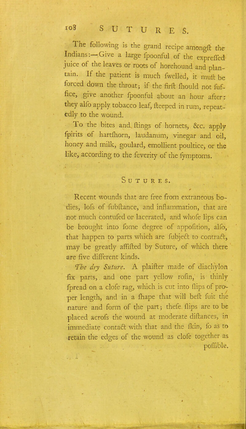 SUTURES. The following is the grand recipe amongft the Indians:—Give a large fpoonful of the expreffed juice of the leaves or roots of horehound and plan- tain. If the patient is much fwelled, it mult be forced down the throat; if the firft fhould not fuf- fice, give another fpoonful about an hour after: they alfo apply tobacco leaf, fteeped in rum, repeat- edly to the wound. To the bites and flings of hornets, &c. apply fpirits of hartfliorn, laudanum, vinegar and oil, honey and milk, goulard, emollient poultice, or the like, according to the feverity of the fymptoms. Sutures. Recent wounds that are free from extraneous bo- dies, lofs of fubftance, and inflammation, that are not much contufed or lacerated, and whofe lips can be brought into fome degree of appofition, alfo, that happen to parts which are fubjedr. to contract* may be greatly aflifted by Suture, of which there are five different kinds. The dry Suture. A plaifter made of diachylon fix parts, and one part yellow rofin, is thinly fpread on a clofe rag, which is cut into flips of pro- per length, and in a fhape that will beft fuit the nature and form of the part; thefe flips are to be placed acrofs the wound at moderate diftances, in immediate contact with that and the flcin, fo as to retain the edges of the wound as clofe together as pofiible.