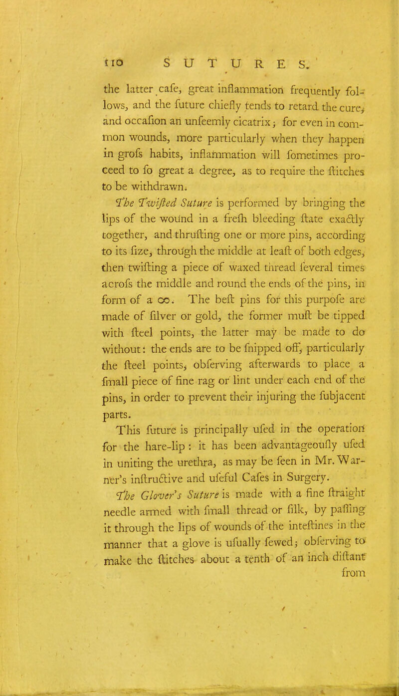 the latter cafe, great inflammation frequently fol- lows, and the future chiefly tends to retard the cure, and occafion an unfeemly cicatrix; for even in com- mon wounds, more particularly when they happen in grofs habits, inflammation will fometimes pro- ceed to fo great a degree, as to require the flitches to be withdrawn; I'he Twifted Suture is performed by bringing the lips of the wound in a frefh bleeding ftate exactly together, and thrufting one or more pins, according to its fize, through the middle at leaft of both edges, then twilling a piece of waxed thread feveral times acrofs the middle and round the ends of the pins, in form of a oo. The bed pins for this purpofe are made of filver or gold, the former mull be tipped with fleel points, the latter may be made to do without: the ends are to be fnipped off, particularly the fteel points, obferving afterwards to place a fmall piece of fine rag or lint under each end of the pins, in order to prevent their injuring the fubjacent parts. This future is principally ufed in the operation for the hare-lip : it has been advantageoufly ufed in uniting the urethra, as may be feen in Mr. War- ner's inftru&ive and ufeful Cafes in Surgery. 1be Glovers Suture is made with a fine ftraight needle armed with fmall thread or fflk, by palling it through the lips of wounds of the interlines in the manner that a glove is ufually fewedj obferving to make the flitches about a tenth of an inch cliftant from