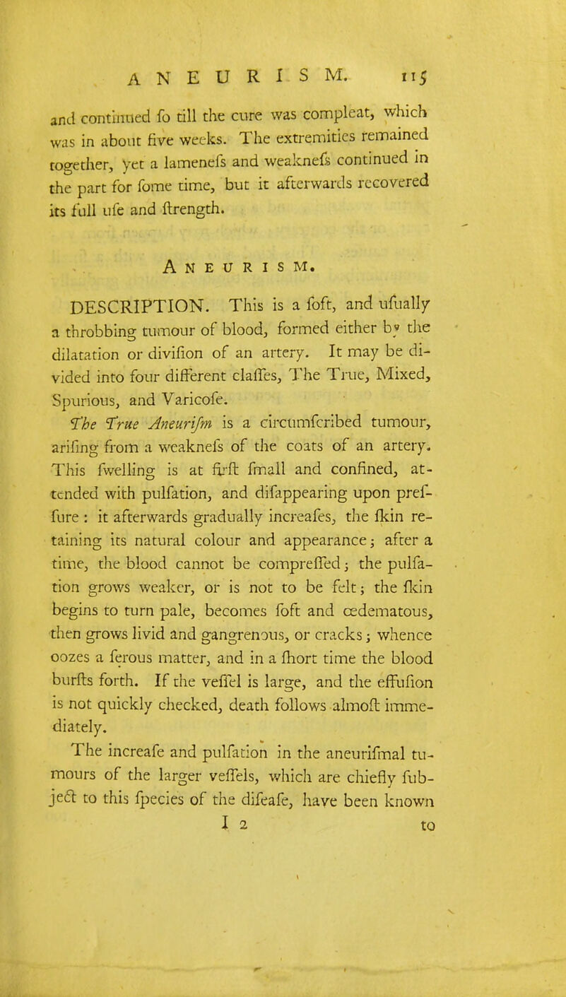 and continued fo till the cure was compleat, which was in about five weeks. The extremities remained together, yet a lamenefs and weaknefs continued in the part for fome time, but it afterwards recovered its full ufe and ftrength. Aneurism. DESCRIPTION. This is a foft, and ufually a throbbing tumour of blood, formed either b» the dilatation or divifion of an artery. It may be di- vided into four different claffes, The True, Mixed, Spurious, and Varicofe. The True Aneurijm is a circumfcribed tumour, ariiing from a weaknefs of the coats of an artery. This fwelling is at nj-ft fmall and confined, at- tended with pulfation, and dilappearing upon pref- fure : it afterwards gradually increafes, the Ikin re- taining its natural colour and appearance; after a time, the blood cannot be comprefTed 3 the pulfa- tion grows weaker, or is not to be felt; the fkin begins to turn pale, becomes foft and cedematous, then grows livid and gangrenous, or cracks; whence oozes a ferous matter, and in a fhort time the blood burfts forth. If the vefiH is large, and the effufion is not quickly checked, death follows almoft imme- diately. The increafe and pulfation in the aneurifmal tu- mours of the larger veffels, which are chiefly fub- je£t to this fpecies of the difeafe, have been known