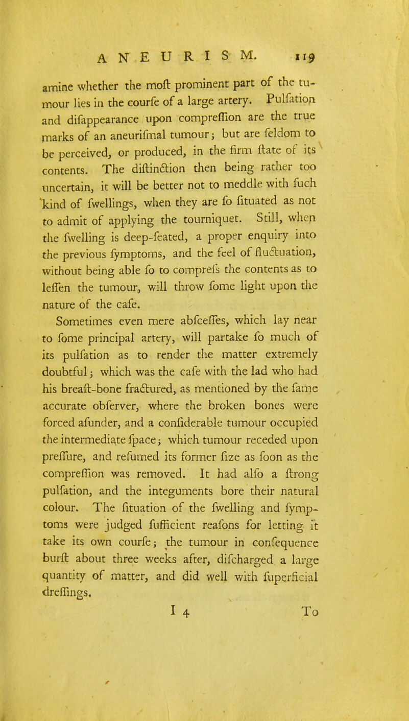 amine whether the moft prominent part of the tu- mour lies in the courfe of a large artery. Pulsion and difappearance upon compreflion are the true marks of an aneurifmal tumour; but are feldom to be perceived, or produced, in the firm ftate of its contents. The diftinction then being rather too uncertain, it will be better not to meddle with fuch 'kind of fwellings, when they are fo fituated as not to admit of applying the tourniquet. Still, when the fwelling is deep-feated, a proper enquiry into the previous fymptoms, and the feel of fluctuation, without being able fo to compreis the contents as to lelTen the tumour, will throw fome light upon the nature of the cafe. Sometimes even mere abfeeffes, which lay near to fome principal artery, will partake fo much of its pulfation as to render the matter extremely doubtful j which was the cafe with the lad who had his breaft-bone fractured, as mentioned by the fame accurate obferver, where the broken bones were forced afunder, and a confiderable tumour occupied the intermediate fpace; which tumour receded upon prefiure, and refumed its former fize as foon as the compreflion was removed. It had alio a ftrong pulfation, and the integuments bore their natural colour. The fituation of the fwelling and fymp- toms were judged fufneient reafons for letting ft take its own courfe; the tumour in confequence burft about three weeks after, difcharged a large quantity of matter, and did well with fuperficial dreffings.