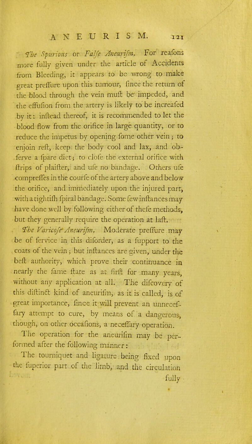 <I'be Spurious or Falje AnenriJ'm. For reafons more fully given under the article of Accidents from Bleeding, it appears to be wrong to make great prefTure upon this tumour, fince the return of the blood through the vein muft be- impeded, and the effufion from the artery is likely to be increafed by it: inftead thereof, it is recommended to let the blood flow from the orifice in large quantity, or to reduce the impetus by opening fome other vein; to enjoin reft, keep the body cool and lax, and ob- ferve a {pare diet; to clofe the external orifice with ftrips of plaifter, and ufe no bandage. Others ufe comprelTes in the courfe of the artery above and below the orifice, and immediately upon the injured part, with a tightifh fpiral bandage. Some few inftances may have done well by following either of thefe methods, but they generally require the operation at laft. The Varicoje' Aneurifm, Moderate prefTure may be of fervice in this diforder, as a fupport to the coats of the vein; but inftances are given, under the beft authority, which prove their continuance in nearly the fame ftate as at firft for many years, without any application at all. The difcovery of this diftindt kind of aneurifm, as it is called, is of great importance, fince it will prevent an unnecef- fary attempt to cure, by means of a dangerous, though, on other occafions, a neceftliry operation. The operation for the aneurifm may be per- formed after the following manner: The tourniquet and ligature being fixed upon the fuperior part of die limb, and the circulation fully