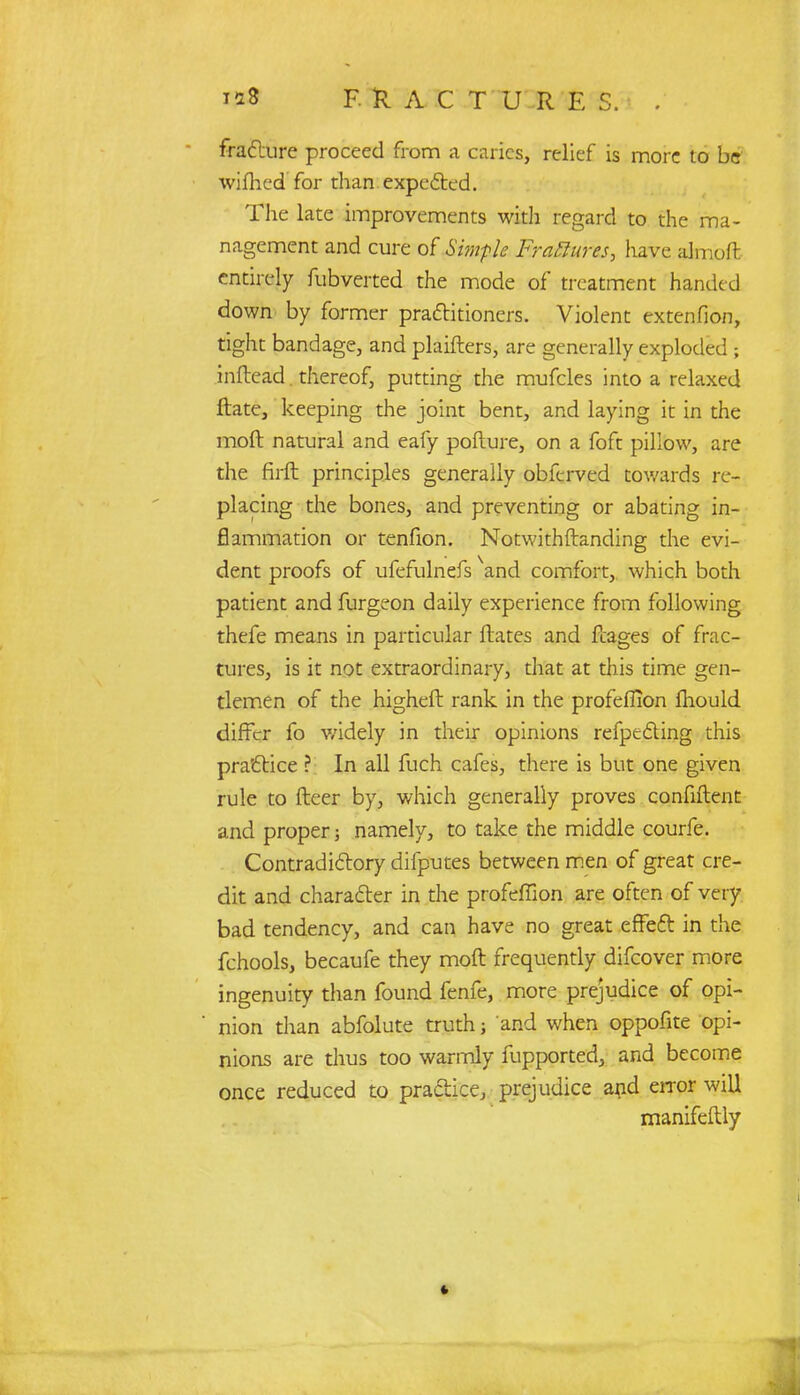 fracture proceed from a caries, relief is more to be wifhed for than expected. The late improvements with regard to the ma- nagement and cure of Simple Fraftures, have almofl: entirely fubverted the mode of treatment handed down by former practitioners. Violent extenfion, tight bandage, and plaifters, are generally exploded; inftead. thereof, putting the mufcles into a relaxed ftate, keeping the joint bent, and laying it in the moft natural and eafy pofture, on a foft pillow, are the firfl principles generally obferved towards re- placing the bones, and preventing or abating in- flammation or tenfion. Notwithstanding the evi- dent proofs of ufefulnefs xand comfort, which both patient and furgeon daily experience from following thefe means in particular ftates and fcages of frac- tures, is it not extraordinary, that at this time gen- tlemen of the higheft rank in the profeffion mould differ fo widely in their opinions refpecting this practice ? In all fuch cafes, there is but one given rule to fleer by, which generally proves confiftent and proper; namely, to take the middle courfe. Contradictory difputes between men of great cre- dit and character in the profeffion are often of very bad tendency, and can have no great effect in the fchools, becaufe they moft frequently difcover more ingenuity than found fenfe, more prejudice of opi- nion than abfolute truth; and when oppofite opi- nions are thus too warmly fupported, and become once reduced to practice, prejudice arid error will manifeftly I