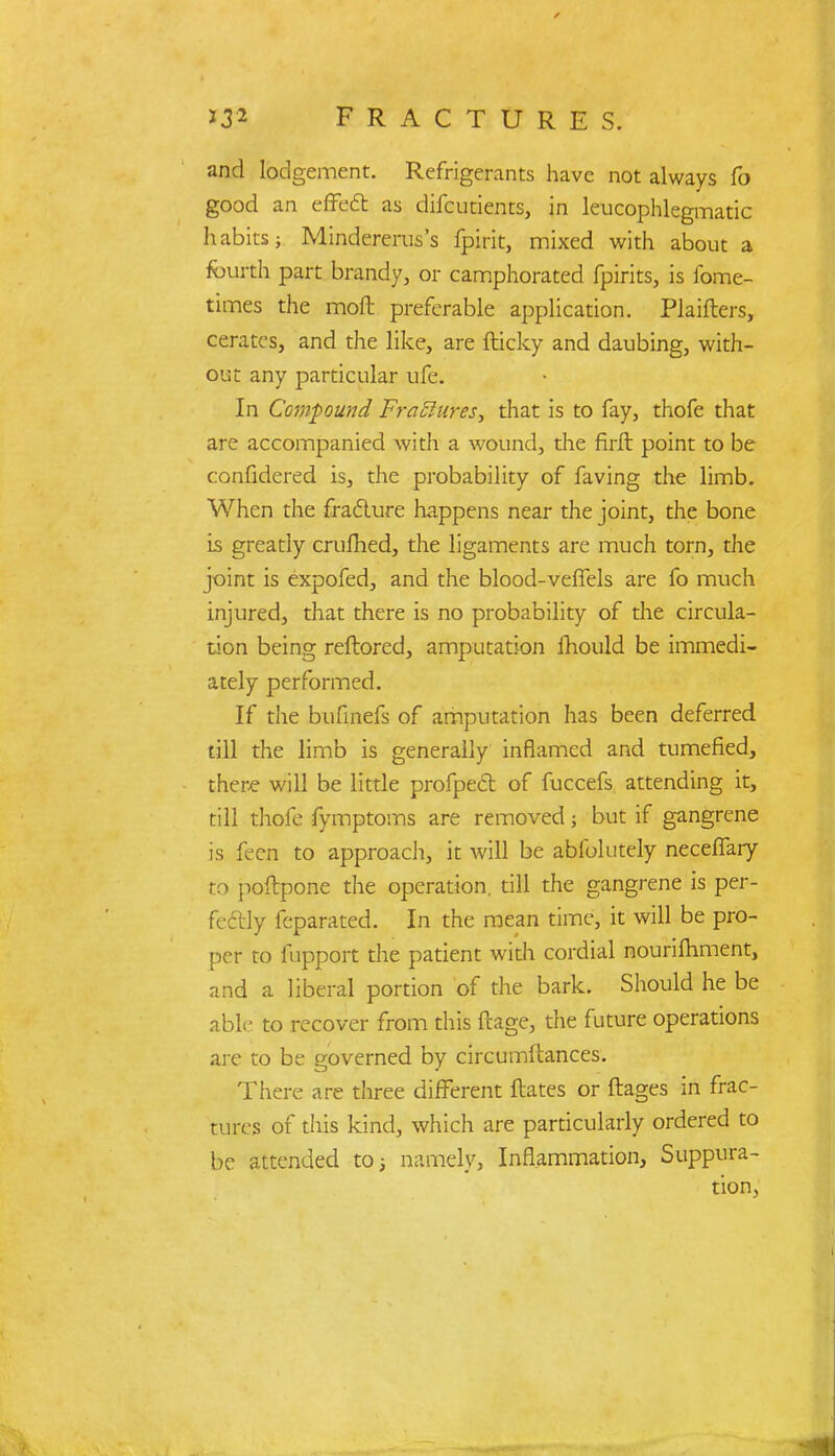 and lodgement. Refrigerants have not always fo good an effect as difcutients, in leucophlegmatic habits; Mindererus's fpirit, mixed with about a fourth part brandy, or camphorated fpirits, is fome- times the moft preferable application. Plaifters, cerates, and the like, are fticky and daubing, with- out any particular ufe. In Compound FraSlures, that is to fay, thofe that are accompanied with a wound, the firft point to be confidered is, the probability of faving the limb. When the fracture happens near the joint, the bone is greatly crufhed, the ligaments are much torn, the joint is expofed, and the blood-veffels are fo much injured, that there is no probability of the circula- tion being reftored, amputation mould be immedi- ately performed. If the bufinefs of amputation has been deferred till the limb is generally inflamed and tumefied, there will be little profped of fuccefs attending it, till thofe fymptoms are removed; but if gangrene is feeii to approach, it will be abfolutely neceffary to poftpone the operation, till the gangrene is per- fectly feparated. In the mean time, it will be pro- per to fupport the patient with cordial nourishment, and a liberal portion of the bark. Should he be able to recover from this ftage, the future operations are to be governed by circumftances. There are three different ftates or ftages in frac- tures of this kind, which are particularly ordered to be attended to; namely, Inflammation, Suppura- tion,