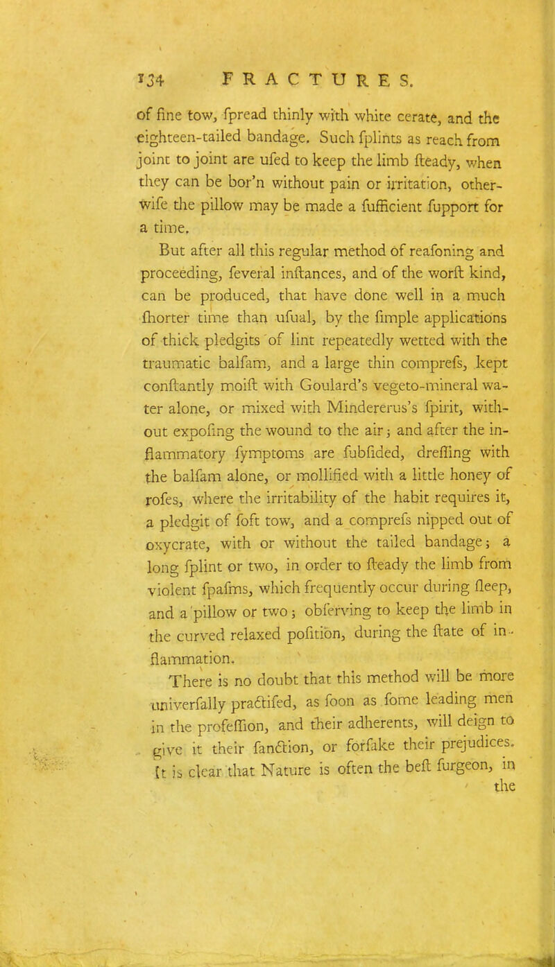 of fine tow, fpread thinly with white cerate, and the eighteen-tailed bandage. Such fplints as reach from joint to joint are ufed to keep the limb fteady, when they can be bor'n without pain or irritation, other- wife the pillow may be made a fufficient fupport for a time. But after all this regular method of reafoning and proceeding, feveral inftances, and of the worft kind, can be produced, that have done well in a much fhorter time than ufual, by the fimple applications of thick pledgits of lint repeatedly wetted with the traumatic balfam, and a large thin comprefs, kept conftantly moid with Goulard's vegeto-mineral wa- ter alone, or mixed with Mindererus's fpirit, with- out expofing the wound to the air; and after the in- flammatory fymptoms are fubfided, dreffing with the balfam alone, or mollified with a little honey of rofes, where the irritability of the habit requires it, a pledgit of foft tow, and a comprefs nipped out of oxycrate, with or without the tailed bandage; a long fplint or two, in order to fteady the limb from violent fpafms, which frequently occur during fleep, and a pillow or two j obferving to keep the limb in the curved relaxed pofition, during the ftate of in- flammation. There is no doubt that this method will be more univerfally praftifed, as foon as fome leading men in the profeffion, and Aeir adherents, will deign to give it their fanftion, or forfake their prejudices. It is clear that Nature is often the belt furgeon, in the