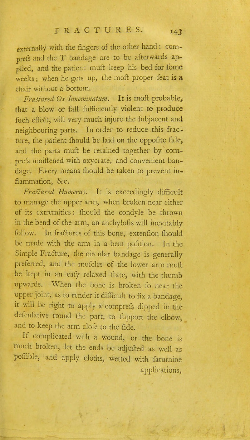 externally with the fingers of the other hand : com- prefs and the T bandage are to be afterwards ap- plied, and the patient muft keep his bed for fome weeks; when he gets up, the moft proper feat is a chair without a bottom. Fraftured Os Innominatum. It is moft probable, that a blow or fall fufHciently violent to produce fuch effect, will veiy much injure the fubjacent and neighbouring parts. In order to reduce this frac- ture, the patient fhould be laid on the oppofite fide, and the parts muft be retained together by com- prefs moiftened with oxycrate, and convenient ban- dage. Every means fhould be taken to prevent in- flammation, &c. Fra£lured Humerus. It is exceedingly difficult to manage the upper arm, when broken near either of its extremities: fhould the condyle be thrown in the bend of the arm, an anchylofis will inevitably follow. In fractures of this bone, extenfion fhould be made with the arm in a bent pofition. In the Simple Fracture, the circular bandage is generally preferred, and the mufcles of the lower arm muft be kept in an eafy relaxed ftate, with the thumb upwards. When the bone is broken fo near the upper joint, as to render it difficult to fix a bandage, it will be right to apply a comprefs dipped in the defenfative round the part, to fupport the elbow, and to keep the arm clofe to the fide. If complicated with a wound, or the bone is much broken, let the ends be adjufted as well as poffible, and apply cloths, wetted with faturnine applications,