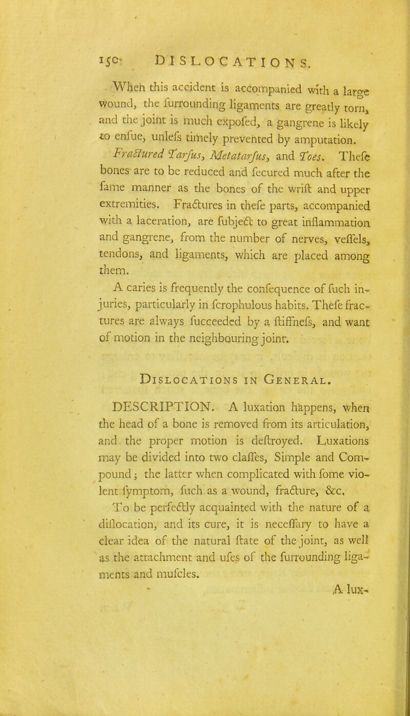 When this accident is accompanied with a lar°-e wound, the furrounding ligaments are greatly torn, and the joint is much expofed, a gangrene is likely to enfue, unlefs timely prevented by amputation. ' FraStured Tar/us, Metatarfus, and Toes. Thefc bones are to be reduced and fecured much after the fame manner as the bones of the wrift and upper extremities. Fractures in thefe parts, accompanied with a laceration, are fubject to great inflammation and gangrene, from the number of nerves, veffels, tendons, and ligaments, which are placed among them. A caries is frequendy the confequence of Rich in- juries, particularly in fcrophulous habits. Thefe frac- tures are always fucceedcd by a ftiffnefs, and want of motion in the neighbouring joint. Dislocations in General. DESCRIPTION. A luxation happens, when the head of a bone is removed from its articulation, and the proper motion is deftroyed. Luxations may be divided into two claries, Simple and Com- pound ; the latter when complicated with fome vio- lent fymptom, fuch as a wound, fracture, &c, To be perfectly acquainted with the nature of a diilocation, and its cure, it is necefiary to have a clear idea of the natural ftate of the joint, as well as the attachment and ufes of the furrounding liga- ments and mufclcs. A lux-