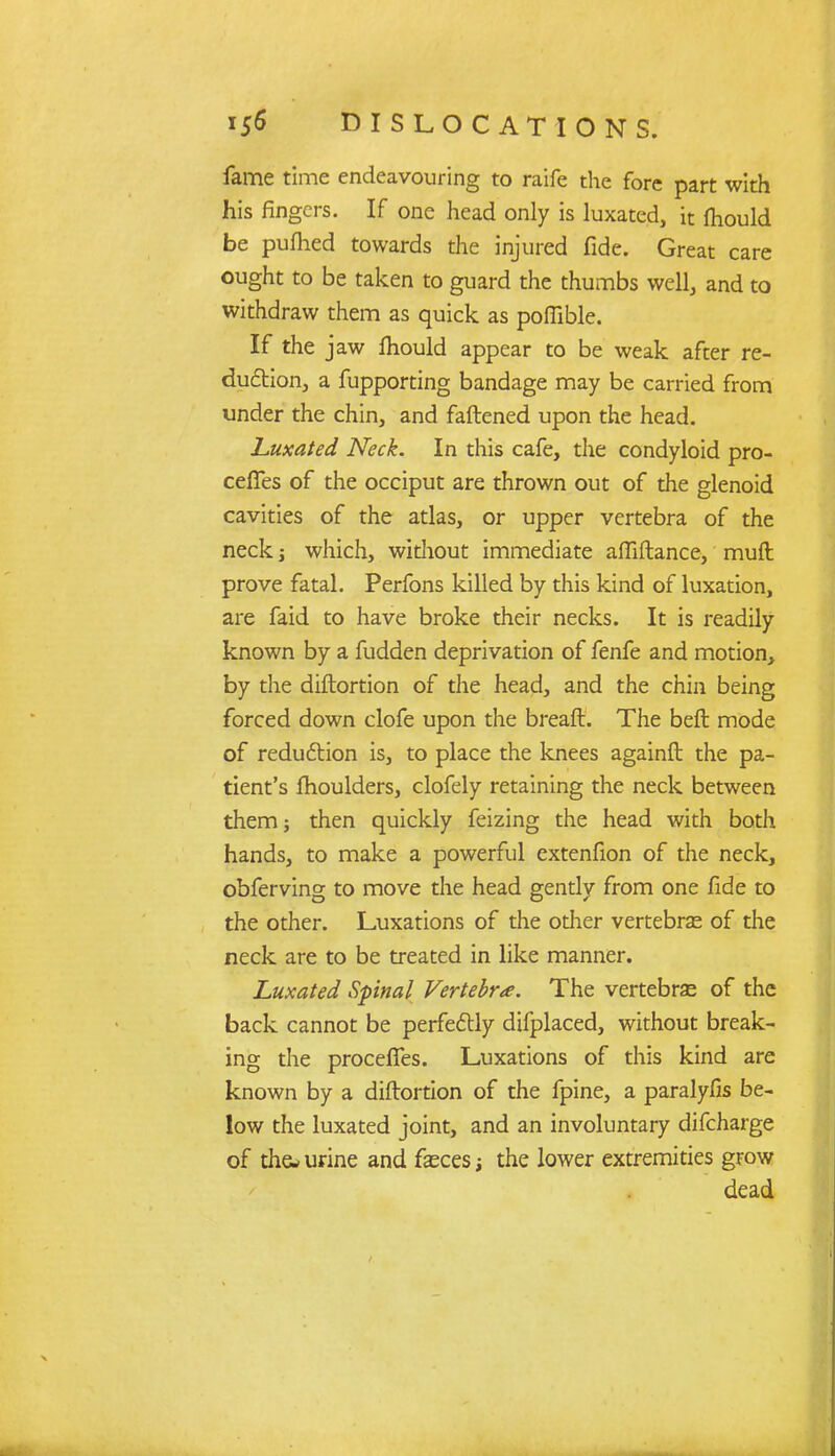 fame time endeavouring to raife the fore part with his fingers. If one head only is luxated, it fhould be puttied towards the injured fide. Great care ought to be taken to guard the thumbs well, and to withdraw them as quick as poffible. If the jaw fhould appear to be weak after re- duction, a fupporting bandage may be carried from under the chin, and fattened upon the head. Luxated Neck. In this cafe, the condyloid pro- ceffes of the occiput are thrown out of the glenoid cavities of the atlas, or upper vertebra of the neck j which, without immediate attiftance, mutt prove fatal. Perfons killed by this kind of luxation, are faid to have broke their necks. It is readily known by a fudden deprivation of fenfe and motion, by the diftortion of the head, and the chin being forced down clofe upon the breaft. The beft mode of reduction is, to place the knees againft the pa- tient's fhoulders, clofely retaining the neck between them; then quickly feizing the head with both hands, to make a powerful extenfion of the neck, obferving to move the head gently from one fide to the other. Luxations of the other vertebras of the neck are to be treated in like manner. Luxated Spinal Vertebra. The vertebras of the back cannot be perfectly difplaced, without break- ing the proceffes. Luxations of this kind are known by a diftortion of the fpine, a paralyfis be- low the luxated joint, and an involuntary difcharge of the* urine and fasces the lower extremities grow dead