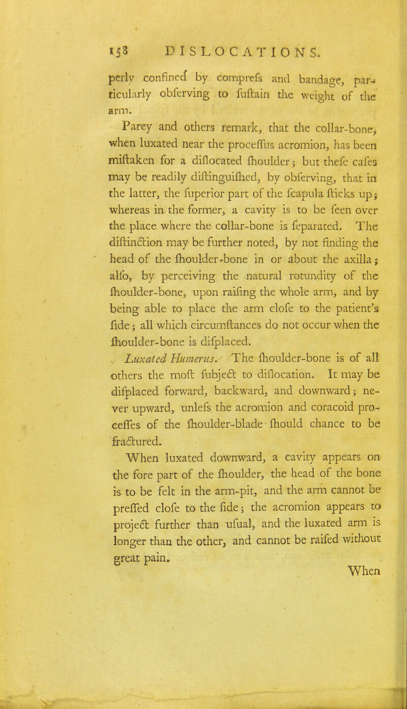 perlv confinecf by comprefs and bandage, pal*-* ticularly obferving to fuftain the weight of the arm. Parey and others remark, that the collar-bone, when luxated near the proceflfus acromion, has been miftaken for a diflocated fhoulder; but thefe cafes may be readily diftinguifhed, by obfei-ving, that in the latter, the fuperior part of the fcapula flicks up; whereas in the former, a cavity is to be feen over die place where the collar-bone is feparated. The diftinftion may be further noted, by not finding the head of the fhoulder-bone in or about the axilla; alio, by perceiving the natural rotundity of the fhoulder-bone, upon raifing the whole arm, and by being able to place the arm clofe to the patient's fide; all which circumftances do not occur when the fhoulder-bone is difplaced. Luxated Humerus. The fhoulder-bone is of all others the moft fubject to diflocation. It may be difplaced forward, backward, and downward; ne- ver upward, unlefs the acromion and coracoid pro- ceffes of the fhoulder-blade fhould chance to be fractured. When luxated downward, a cavity appears on the fore part of the fhoulder, the head of the bone is to be felt in the arm-pit, and the arm cannot be prefTed clofe to the fide; the acromion appears to project further than ufual, and the luxated arm is longer than the other, and cannot be raifed without great pain. When