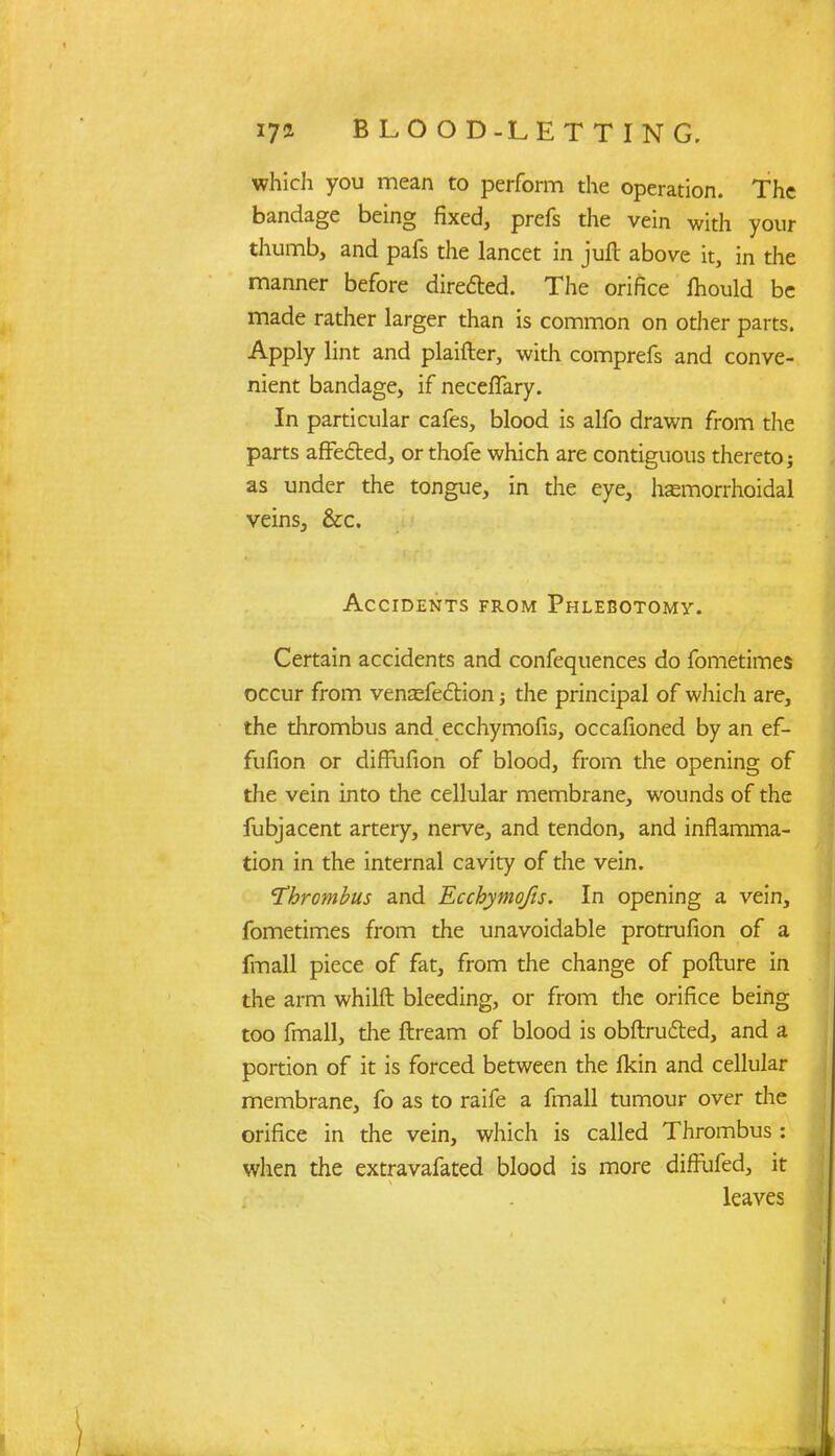 which you mean to perform the operation. The bandage being fixed, prefs the vein with your thumb, and pafs the lancet in juft above it, in the manner before directed. The orifice fhould be made rather larger than is common on other parts. Apply lint and plaifter, with comprefs and conve- nient bandage, if necefTary. In particular cafes, blood is alfo drawn from the parts affected, orthofe which are contiguous thereto; as under the tongue, in the eye, hasmorrhoidal veins, &c. Accidents from Phlebotomy. Certain accidents and confequences do fometimes occur from venasfe&ion; the principal of which are, the thrombus and ecchymofis, occafioned by an ef- fufion or difFufion of blood, from the opening of the vein into the cellular membrane, wounds of the fubjacent artery, nerve, and tendon, and inflamma- tion in the internal cavity of the vein. 'Thrombus and Ecchymofis. In opening a vein, fometimes from the unavoidable protrufion of a fmall piece of fat, from the change of pofture in the arm whilft bleeding, or from the orifice being too fmall, the ftream of blood is obftrufted, and a portion of it is forced between the fkin and cellular membrane, fo as to raife a fmall tumour over the orifice in the vein, which is called Thrombus : when the extravafated blood is more diffufed, it leaves