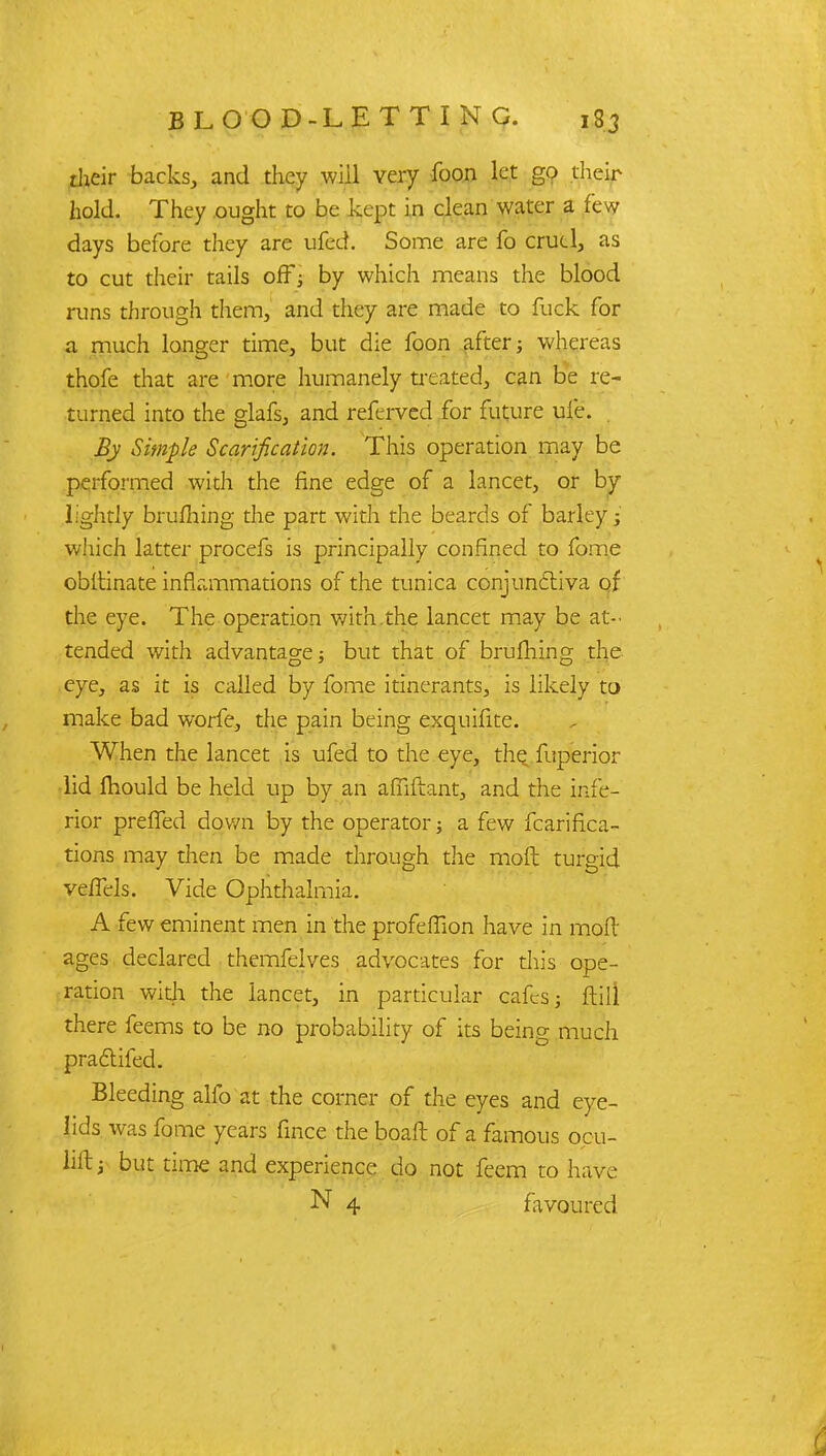 their backs, and they will very foon let go their hold. They ought to be kept in clean water a few days before they are ufed. Some are fo cruel, as to cut their tails off; by which means the blood runs through them, and they are made to fuck for a much longer time, but die foon after; whereas thofe that are more humanely treated, can be re- turned into the glafs, and referved for future ufe. By Simple Scarification. This operation may be performed with the fine edge of a lancet, or by lightly brufliing the part with the beards of barley; which latter procefs is principally confined to fome obitinate inflammations of the tunica conjunctiva of the eye. The operation with the lancet may be at- tended with advantage; but that of brufhing the eye, as it is called by fome itinerants, is likely to make bad worfe, the pain being exquifite. When the lancet is ufed to the eye, the fuperior lid mould be held up by an afiiftant, and the infe- rior prefled down by the operator; a few fcarifica- tions may then be made through the molt turgid vefTels. Vide Ophthalmia. A few eminent men in the profehfion have in mod' ages declared themselves advocates for this ope- ration with the lancet, in particular cafes; ftill there feems to be no probability of its being much practifed. Bleeding alfo at the corner of the eyes and eye- lids was fome years fince the boaft of a famous ocu- Wt; but time and experience do not feem to have