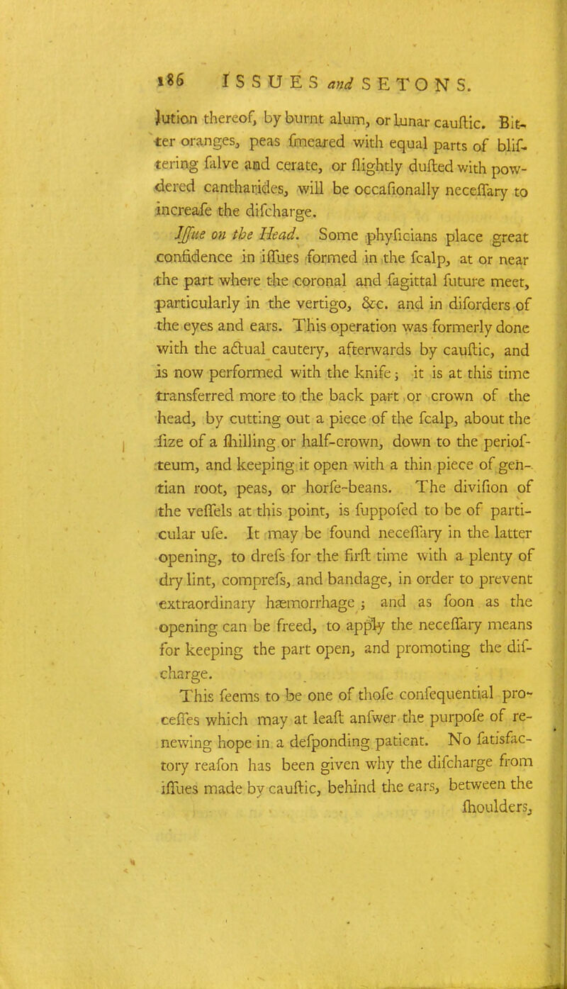 Jution thereof, by burnt alum, or lunar cauftic. Bie-, ter oranges, peas fmeared with equal parts of buf- fering falve aod cerate, or flightly dulled with pow- dered cantharides, will be occafionally neceflary to increafe the difcharge. JJfue on the Head. Some phyficians place great confidence in ilTues formed in the fcalp, at or near ,the part where the coronal and fagittal future meet, particularly in the vertigo, &c. and in diforders of the eyes and ears. This operation was formerly done with the actual cautery, afterwards by cauftic, and is now performed with the knife j it is at this time transferred more to the back part or crown of the head, by cutting out a piece of the fcalp, about the iize of a fhilling or half-crown, down to the periof- teum, and keeping it open with a thin piece of gen- tian root, peas, or horfe-beans. The divifion of the veffels at this point, is fuppofed to be of parti- cular ufe. It may be found necefTary in the latter opening, to drefs for the firft time with a plenty of dry lint, comprefs, and bandage, in order to prevent extraordinary haemorrhage j and as foon as the opening can be freed, to apply the necefTary means for keeping the part open, and promoting the dif- charge. This feems to be one of thofe confequential pro- ceffes which may at lead anfwer the purpofe of re- newing hope in a defponding patient. No fatisfac- tory reafon has been given why the difcharge from ifiues made by cauftic, behind the ears, between the fhoulderSj J