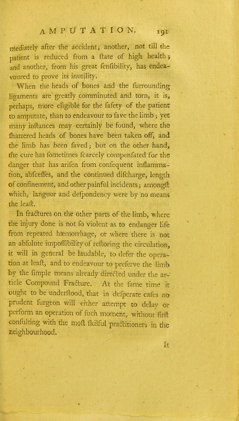 mediately after the accident; another, not till the patient is reduced from a ftate of high health; and another, from his great fenfibility, has endea- voured to prove its inutjlity. When the heads of bones and the furrounding ligaments are greatly comminuted and torn, it is, perhaps, more eligible for the fafety of the patient to amputate, than to endeavour to fave the limb; yet many inftances may certainly be found, where the lhattered heads of bones have been taken off, and the limb has been faved; but on the other hand, the cure has fometimes fcarcely compenfated for the danger that has arifen from confequent inflamma- tion, abfceffes, and the continued difcharge, length of confinement, and other painful incidents; amongft which, languor and defpondency were by no means the lead. In fractures on the other parts of the limb, where the injury done is not fo violent as to endanger life from repeated haemorrhage, or where there is not an abfolute impoffibility of reftoring the circulation, it will in general be laudable, to defer the opera- tion at leaft, and to endeavour to preferve the limb by the fimple means already directed under the ar- ticle Compound Fracture. At the fame time it ought to be underftood, that in defperate cafes no prudent furgeon will either attempt to delay or perform an operation of fnch moment, without firfl confulting with the mofl flrilful practitioners in the neighbourhood. It