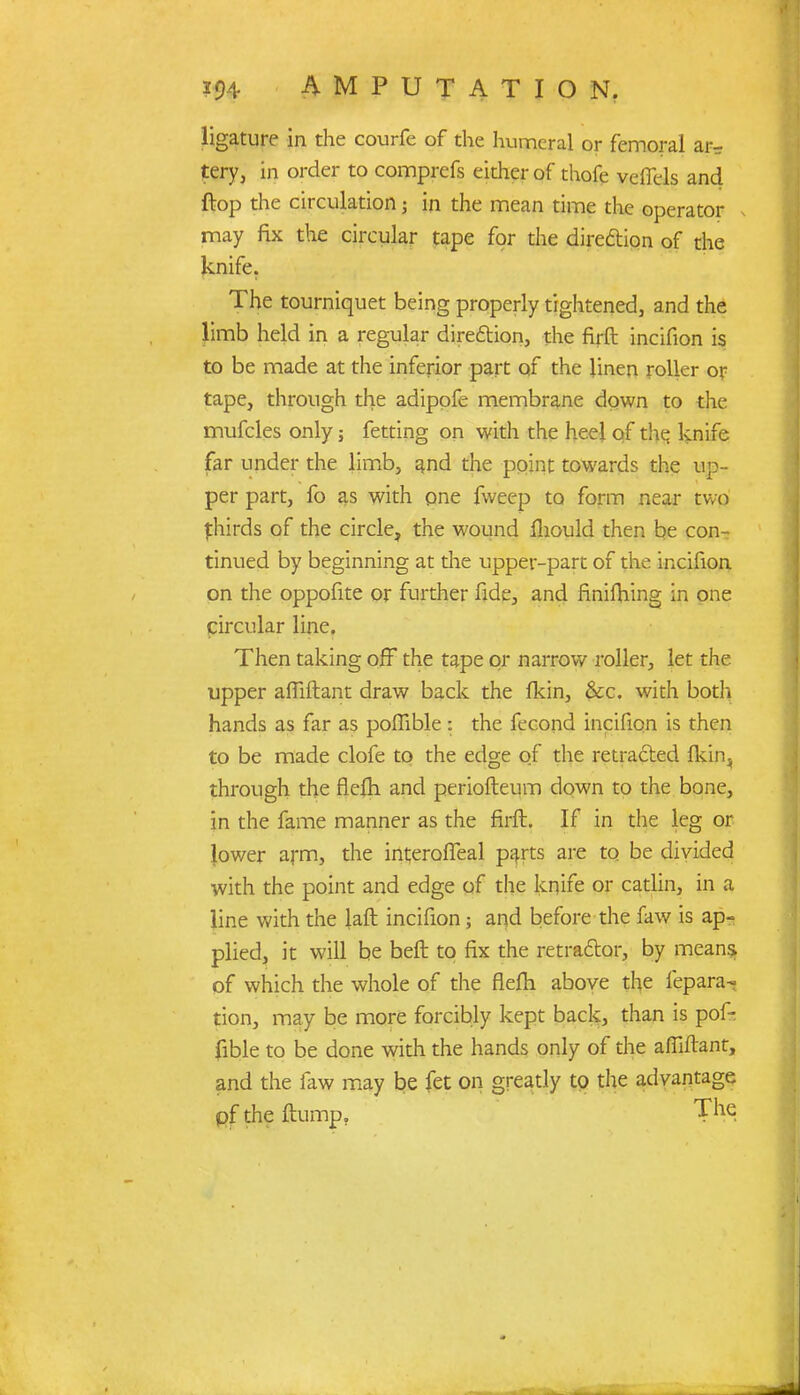 ligature in the courfe of the humeral or femoral ar- tery, in order to comprefs either of thofe veffels and {top the circulation; in the mean time the operator may fix the circular tape for the direction of the knife. The tourniquet being properly tightened, and the limb held in a regular dire&ion, the firft incifion is to be made at the inferior part of the linen roller or tape, through the adipofe membrane down to the mufcles only; fetting on with the heel of the. knife far under the limb, and the point towards the up- per part, fo as with one fweep to form near two thirds of the circle, the wound fliould then be con- tinued by beginning at die upper-part of the incifion on the oppofite or further fide, and finifhing in one circular line. Then taking off the tape or narrow roller, let the upper afTiftant draw back the lkin, &c. with both hands as far as poffible: the fecond incifion is then to be made clofe to the edge of the retracted lkin} through the rlefti and periofteum down to the bone, in the fame manner as the firft. If in the leg or lower arm, the interoffeal parts are to be divided with the point and edge of the knife or catlin, in a line with the laft incifion; and before the faw is ap- plied, it will be beft to fix the retractor, by means of which the whole of the flem above the fepara- tion, may be more forcibly kept back, than is pof- fible to be done with the hands only of the afllftant, and the faw may be fet on greatly to the advantage of the flump. Tne,