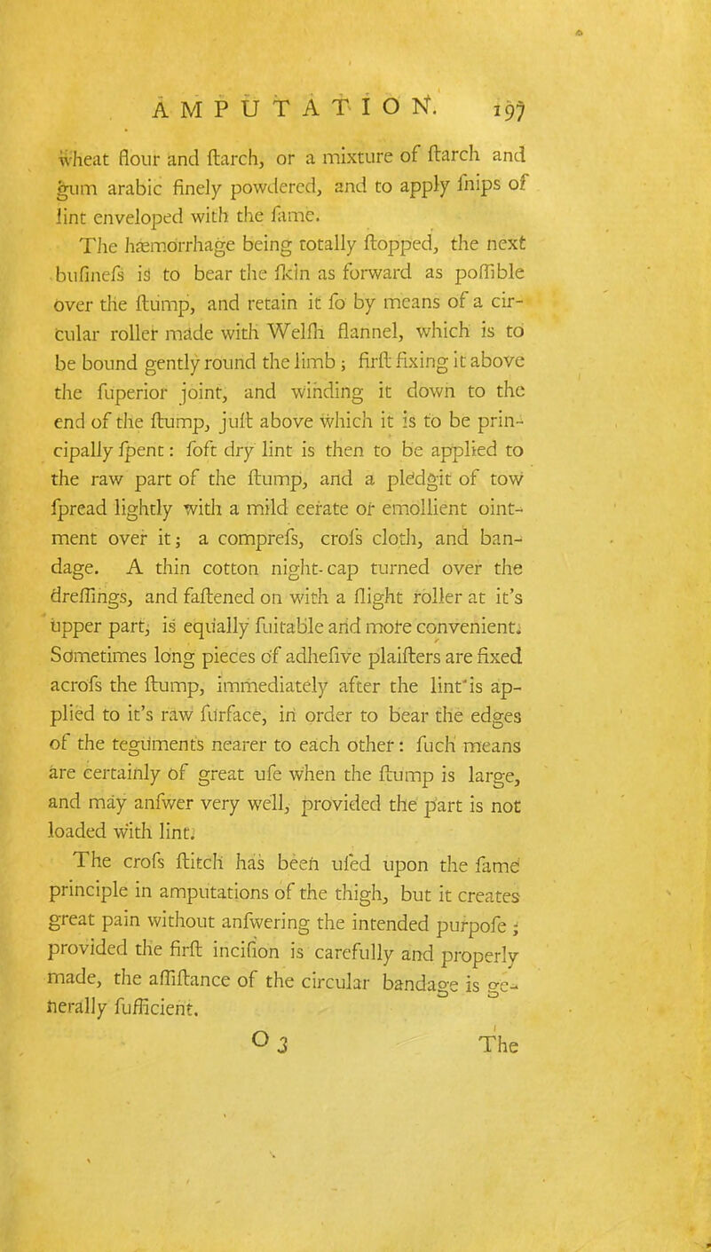 wheat flour and (larch, or a mixture of ftarch and gum arabic finely powdered, and to apply inips of lint enveloped with the fame. The hemorrhage being totally {topped, the next bufinefs is to bear the fkin as forward as poffible over the ftump, and retain it fo by means of a cir- cular roller made with Welfh flannel, which is to be bound gently round the limb ; firft fixing it above the fuperior joint, and winding it down to the end of the ftump, jufb above which it is to be prin- cipally fpent: foft dry lint is then to be applied to the raw part of the flump, and a plefdgit of tow fpread lightly with a mild cerate or emollient oint- ment over it; a comprefs, crofs cloth, and ban- dage. A thin cotton night-cap turned over the dreflings, and faflened on with a flight roller at it's upper part, is equally fuitable and more convenient^ Sometimes long pieces of adhefive plaiflers are fixed acrofs the flump, immediately after the lint'is ap- plied to it's raw furface, in order to bear the edges of the teguments nearer to each other: fuch means are certainly of great ufe when the flump is large, and may anfwer very well, provided the part is not loaded with lint. The crofs flitch has been ufed upon the fame principle in amputations of the thigh, but it creates great pain without anfwering the intended purpofe ; provided die firft incifion is carefully and properly made, the affiftance of the circular bandage is ge- nerally fuhicient. 0 3 The