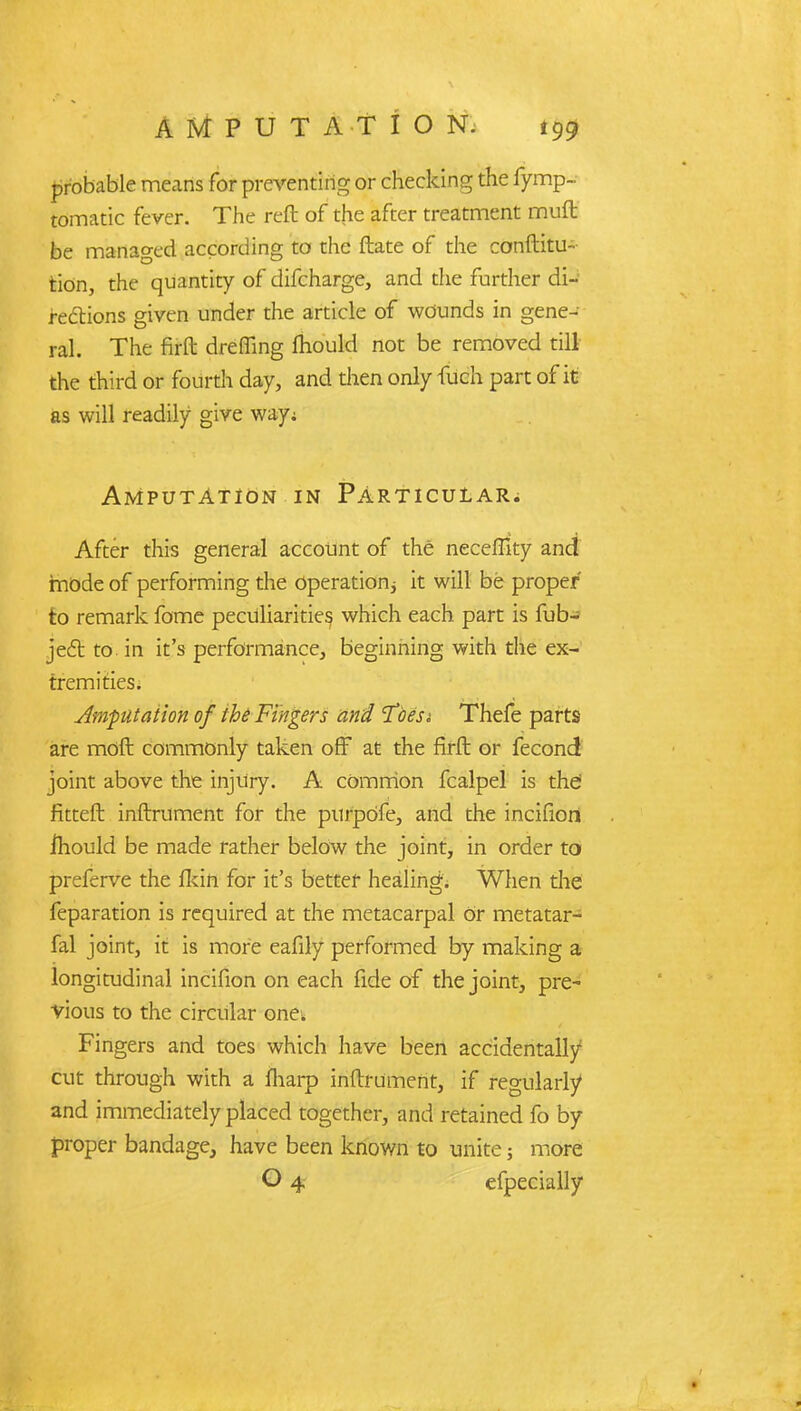 probable means for preventing or checking the fymp- tomatic fever. The reft of the after treatment muft be managed according to the ftate of the conftitu- tion, the quantity of difcharge, and the further di- rections given under the article of wounds in gene- ral. The firft dreffing mould not be removed till the third or fourth day, and then only fuch part of it as will readily give way; Amputation in Particular. After this general account of the necefltty and mode of performing the operation it will be proper to remark fome peculiarities which each part is fub- ject to. in it's performance, beginning with the ex- tremities. Amputation of the Fingers and Toesi Thefe parts are moft commonly taken off at the firft: or fecond joint above the injury. A common fcalpel is thd fitteft inftrument for the purpOfe, and the incifion ihould be made rather below the joint, in order to preferve the fkin for it's better healing. When the feparation is required at the metacarpal Or metatar- fal joint, it is more eafily performed by making a longitudinal incifion on each fide of the joint, pre- vious to the circular one; Fingers and toes which have been accidentally cut through with a {harp inftrument, if regularly and immediately placed together, and retained fo by proper bandage, have been known to unite; more