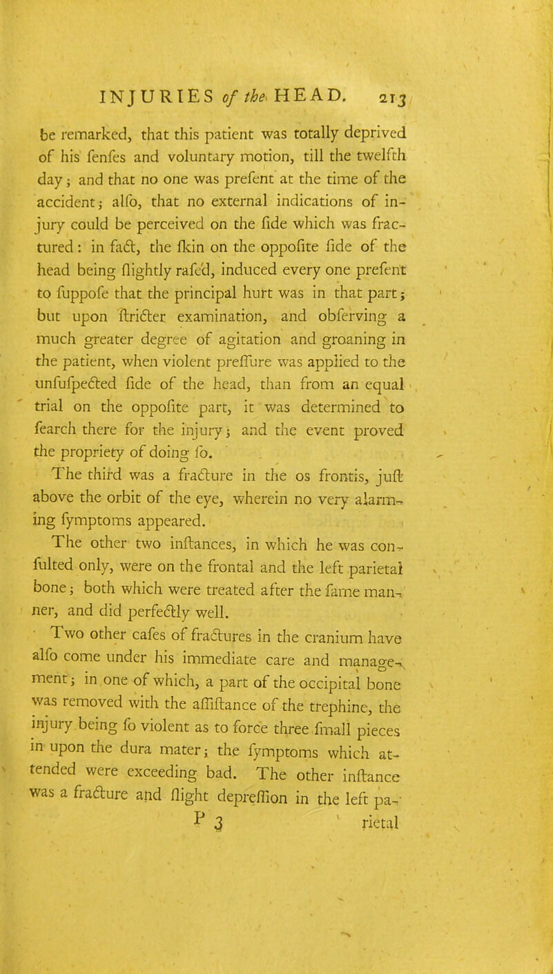 be remarked, that this patient was totally deprived of his fenfes and voluntary motion, till the twelfth day; and that no one was prefent at the time of the accident; alfo, that no external indications of in- jury could be perceived on the fide which was frac- tured : in fact, the fkin on the oppofite fide of the head being (lightly rafed, induced every one prefent to fuppofe that the principal hurt was in that part j but upon ftridter examination, and obferving a much greater degree of agitation and groaning in the patient, when violent prefTure was applied to the unfufpected fide of the head, than from an equal trial on the oppofite part, it was determined to fearch there for the injury; and the event proved the propriety of doing fo. The third was a fra&ure in the os frontis, juft above the orbit of the eye, wherein no very alarm- ing fymptoms appeared. The other two inftances, in which he was con-v fulted only, were on the frontal and the left parietal bone; both which were treated after the fame man- ner, and did perfe&iy well. Two other cafes of fradures in the cranium have alfo come under his immediate care and manage^ ment; in one of which, a part of the occipital bone was removed with the affiftance of the trephine, die injury being fo violent as to force three fmall pieces m upon the dura mater; the fymptoms which at- tended were exceeding bad. The other inftance was a frafture and flight depreffion in the left pa- P 3 1 rietal