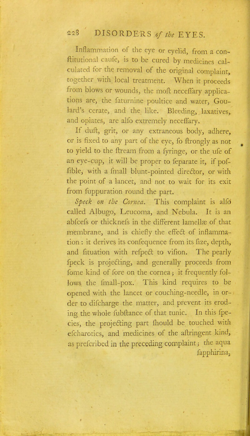 Inflammation of the eye or eyelid, from a con- ftitutional caufe, is to be cured by medicines cal- culated for the removal of the original complaint, together with local treatment. When it proceeds from blows or wounds, the moil neceflary applica- tions are, the faturnine poultice and water, Gou- lard's cerate, and the like. Bleeding, laxatives, and opiates, are alfo extremely neceflary. If duft, grit, or any extraneous body, adhere, or is fixed to any part of the eye, fo ftrongly as not to yield to the ftream from a fyringe, or the ufe of an eye-cup, it will be proper to feparate it, if pof- fible, with a fmall blunt-pointed director, or with the point of a lancet, and not to wait for its exit from fuppuration round the part. Speck on the Cornea. This complaint is alfo called Albugo, Leucoma, and Nebula. It is an abfcefs or thicknefs in the different lamella? of that membrane, and is chiefly the effect of inflamma- tion : it derives its confequence from its fize, depth, and fituation widi refpect to vifion. The pearly fpeck is projecting, and generally proceeds from fome kind of fore on the cornea; it frequently fol- lows the fmall-pox. This kind requires to be opened with the lancet or couching-needle, in or- der to difcharge the matter, and prevent its erod- ing the whole fubftance of that tunic. In this fpe- cies, the projecting part Ihould be touched with efcharotics, and medicines of the aftringent kind, as prefcribed in the preceding complaint; the aqua fapphirinaj