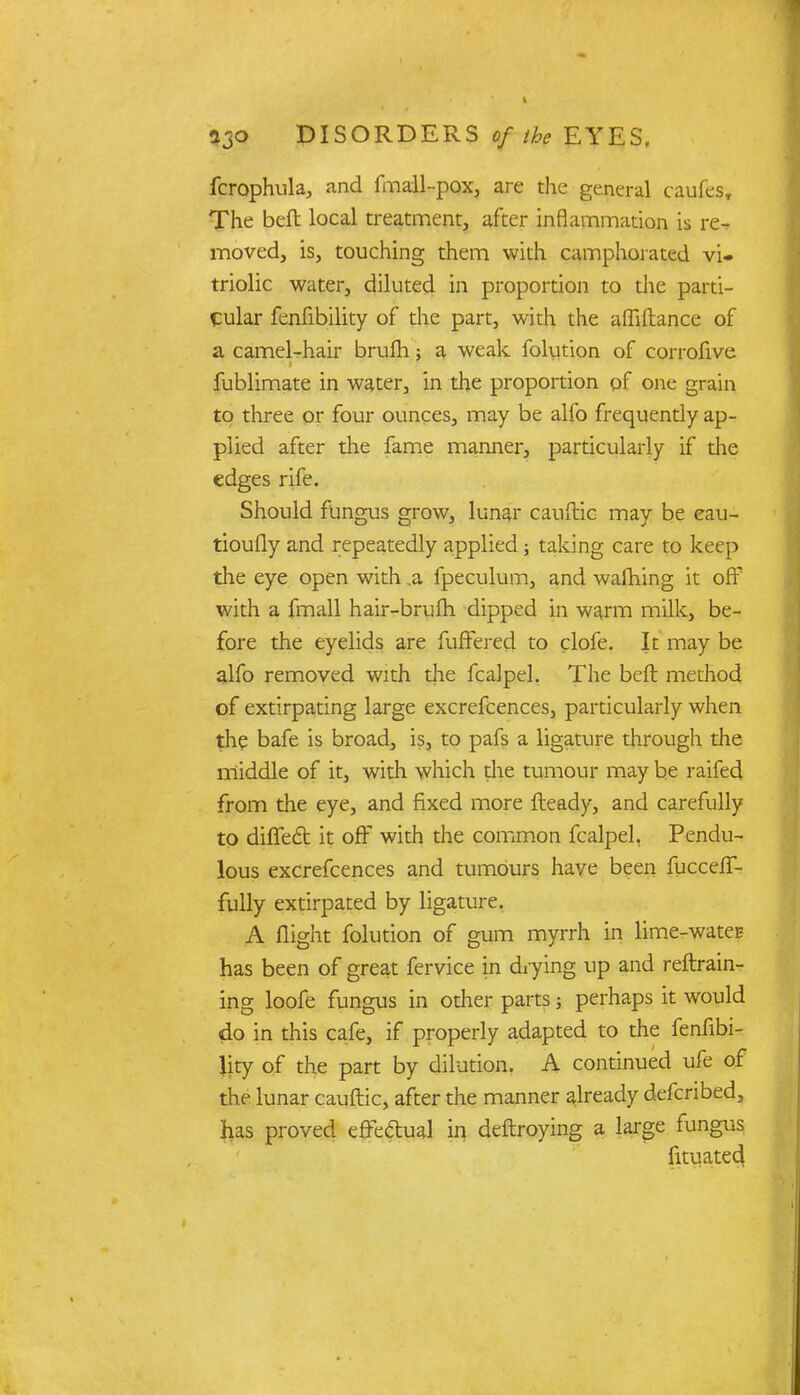 fcrophula, and fmall-pox, are the general caufes. The belt local treatment, after inflammation is re- moved, is, touching them with camphorated vi- triolic water, diluted in proportion to die parti- cular fenfibility of the part, with the affiftance of a camel-hair brufh; a weak folution of corrofive fublimate in water, in the proportion pf one grain to three or four ounces, may be alfo frequently ap- plied after the fame manner, particularly if the edges rife. Should fungus grow, lunar cauftic may be eau- tioufly and repeatedly applied; taking care to keep the eye open with .a fpeculum, and walhing it off with a fmall hair-bruih dipped in warm milk, be- fore the eyelids are fuffered to clofe. It may be alfo removed with the fcalpel. The beft method of extirpating large excrefcences, particularly when the bafe is broad, is, to pafs a ligature through the middle of it, with which the tumour may be raifed from the eye, and fixed more Heady, and carefully to difTecl it off with the common fcalpel, Pendu- lous excrefcences and tumours have been fucceff- fully extirpated by ligature. A flight folution of gum myrrh in lime-water- has been of great fervice in drying up and reftrain- ing loofe fungus in other parts; perhaps it would do in this cafe, if properly adapted to the fenfibi- lity of the part by dilution. A continued ufe of the lunar cauftic, after the manner already defcribed, has proved effedual in deftroying a large fungus fituated.