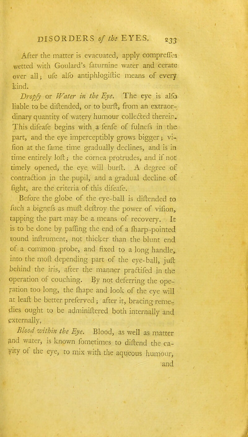 After the matter is evacuated, apply comprefTea wetted with Goulard's faturnine water and cerate over all; ufe alfo antiphlogiftic means of every kind. Dropfy or Water in the Eye. The eye is alfo liable to be diftended, or to burft, from an extraor- dinary quantity of watery humour collected therein. This difeafe begins with a fenfe of fulnefs in the part, and the eye imperceptibly grows bigger; vi- rion at the fame time gradually declines, and is in time entirely loft; the cornea protrudes, and if not timely opened, the eye will burft. A degree of contraction in die pupil, and a gradual decline of light, are the criteria of this difeafe. Before the globe of the eye-ball is diftended to fuch a bignefs as muft deftroy the power of virion, capping the part may be a means of recovery. It is to be done by palling the end of a fharp-pointed round inftrument, not thicker than the blunt end of a common probe, and fixed to a long handle,, into the moft depending part of the eye-ball, juft behind the iris, after the manner praftifed in the operation of couching. By not deferring the ope- ration too long, the lhape and look of the eye will at leaft be better preferved j after it, bracing reme- dies ought to be adminiftered both internally and externally, Blood within the Eye. Blood, as well as matter and water, is known fometimes to diftend the ca- vity of the eye, to mix with the aqueous humour, and