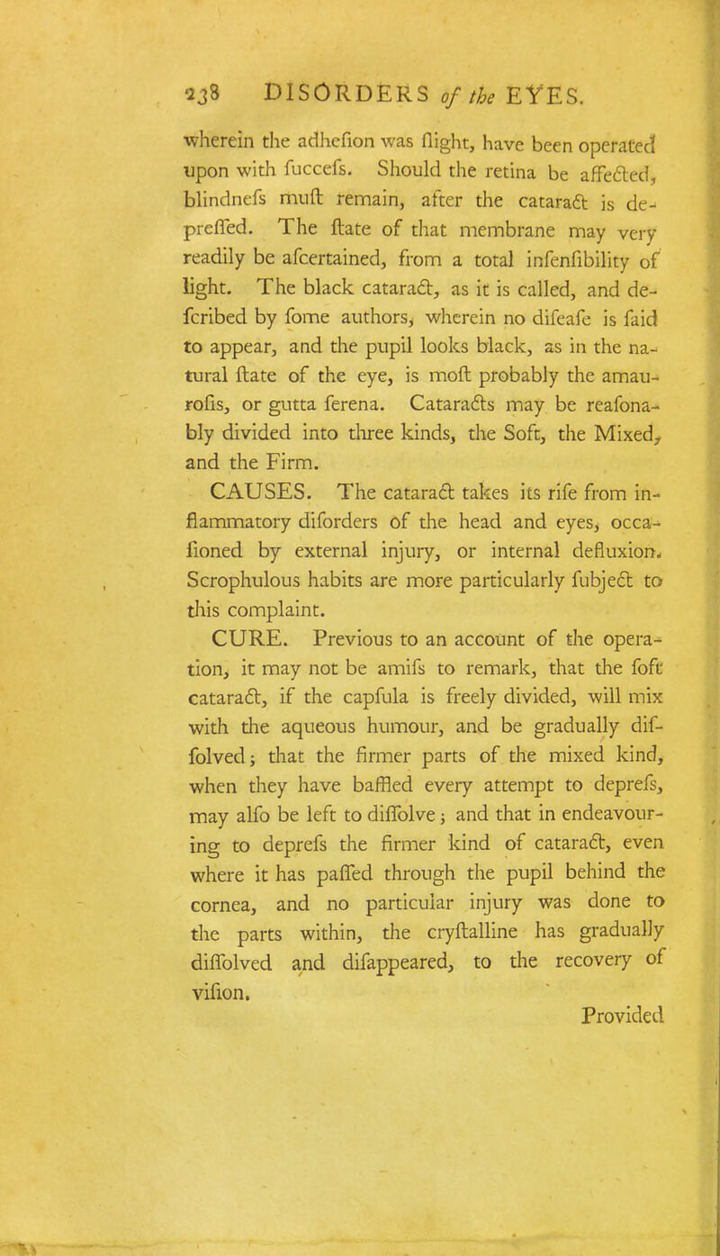 wherein the adhefion was flight, have been operated upon with fuccefs. Should the retina be affected, blindnefs muft remain, after the cataract is de- prefled. The ftate of that membrane may very readily be afcertained, from a total infenfibility of light. The black cataract, as it is called, and de- fcribed by fome authors, wherein no difeafe is faid to appear, and die pupil looks black, as in the na- tural ftate of the eye, is moft probably the amau- rosis, or gutta ferena. Cataracts may be reafona- bly divided into three kinds, the Soft, the Mixed., and the Firm. CAUSES. The cataract takes its rife from in- flammatory diforders of the head and eyes, occa- fioned by external injury, or internal defluxion* Scrophulous habits are more particularly fubjedt to this complaint. CURE. Previous to an account of the opera- tion, it may not be amifs to remark, that the foft cataract, if the capfula is freely divided, will mix with the aqueous humour, and be gradually dif- folvedj that the firmer parts of the mixed kind, when they have baffled every attempt to deprefs, may alfo be left to diflblve ■, and that in endeavour- ing to deprefs the firmer kind of cataract, even where it has pafled through the pupil behind the cornea, and no particular injury was done to the parts within, the cryftalline has gradually diflolved and difappeared, to the recovery of vifion. Provided