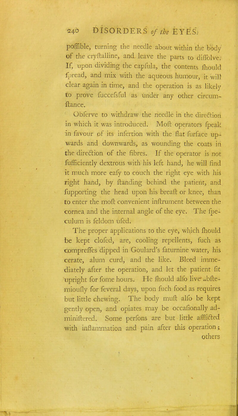 poffible, turning the needle about within the body of the cryftalline, and leave the parts to diffolve; If, upon dividing the capfula, the contents fliould fpread, and mix with the aqueous humour, it will clear again in time, and the operation is as likely to prove fuccefsful as under any other circum- ftance. Obferve to withdraw the needle in the direction in which it was introduced. Moil operators fpeal; in favour pf its infertion with the flat furface up- wards and downwards, as wounding the coats in the direction of the fibres. If the operator is not fufficiently dextrous with his left hand, he will find it much more eafy to couch the right eye with his right hand, by {landing behind the patient, and fupporting the head upon his breaft or knee, than to enter the moft convenient inftrument between the cornea and the internal angle of the eye. The fpe- culum is feldom ufed. The proper applications to the eye, which mould be kept clofed, are, cooling repellents, fuch as comprefles dipped in Goulard's faturnine water, his cerate, alum curd, and the like. Bleed imme- diately after the operation, and let the patient fit upright for fome hours. He fliould alfo live ^bfte- mioufly for feveral days, upon fuch food as requires but little chewing. The body muft alfo be kept gently open, and opiates may be occafionally ad- miniftered. Some perfons are but little afflicted with inflammation and pain after this operation; others