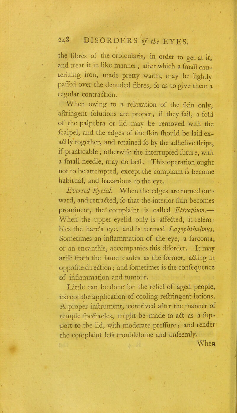 t the fibres of the orbicularis, in order to get at it, and treat it in like manner; after which a fmall cau- terizing iron, made pretty warm, may be lightly paflcd over the denuded fibres, fo as to give them a regular contraction. When owing to a relaxation of the fkin only, aftringent folutions are proper; if they fail, a fold of the palps bra or lid may be removed with the icalpel, and the edges of the fldn mould be laid ex- actly together, and retained fo by the adhefive ftrips, if practicable; otherwife the interrupted future, with a fmall needle, may do beft. This operation ought not to be attempted, except the complaint is become habitual, and hazardous to the eye. Everted Eyelid. When the edges are turned out- ward, and retracted, fo that the interior fldn becomes prominent, the complaint is called Eftropium.—* When the upper eyelid only is affected, it refem- bles the hare's eye, and is termed Lagophthalmus. Sometimes an inflammation of the eye, a farcoma, or an encanthis, accompanies this difbrder. It may arife from the fame caufes as the former, acting in oppofite direction; and fometimes is the confequence of inflammation and tumour. Little can be done' for the relief of aged people, except the application of cooling reftringent lotions. A proper inftrument, contrived after the manner of temple fpectacles, might be made to act as a fup- port to the lid, with moderate prefTure; and render the complaint lefs troublefome and unfeemly. When