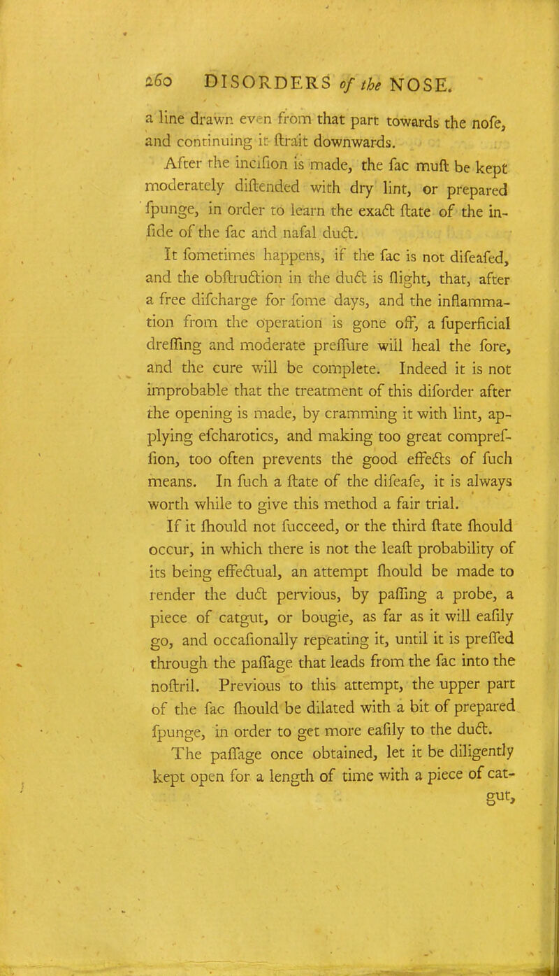 a line drawn even from that part towards the nofe, and continuing it (trait downwards. After rhe incifion is made, the fac muft be kept moderately diftended with dry lint, or prepared fpunge, in order to learn the exact ftate of the in- fide of the fac and nafal duct. It fometimes happens, if the fac is not difeafed, and the obftru&ion in the duct is flight, that, after a free difcharge for fome days, and the inflamma- tion from the operation is gone off, a fuperficial drefling and moderate prefiure wiil heal the fore, and the cure will be complete. Indeed it is not improbable that the treatment of this diforder after the opening is made, by cramming it with lint, ap- plying efcharotics, and making too great compref- fion, too often prevents the good effects of fuch means. In fuch a ftate of the difeafe, it is always worth while to give this method a fair trial. If it fhould not fucceed, or the third ftate Ihould occur, in which there is not the leaft probability of its being effectual, an attempt fhould be made to render the duct pervious, by pafling a probe, a piece of catgut, or bougie, as far as it will eafily go, and occafionally repeating it, until it is prefied through the paflage that leads from the fac into the noftril. Previous to this attempt, the upper part of the fac fliould be dilated with a bit of prepared fpunge, in order to get more eafily to the duct. The paflage once obtained, let it be diligently kept open for a length of time with a piece of cat- gut,