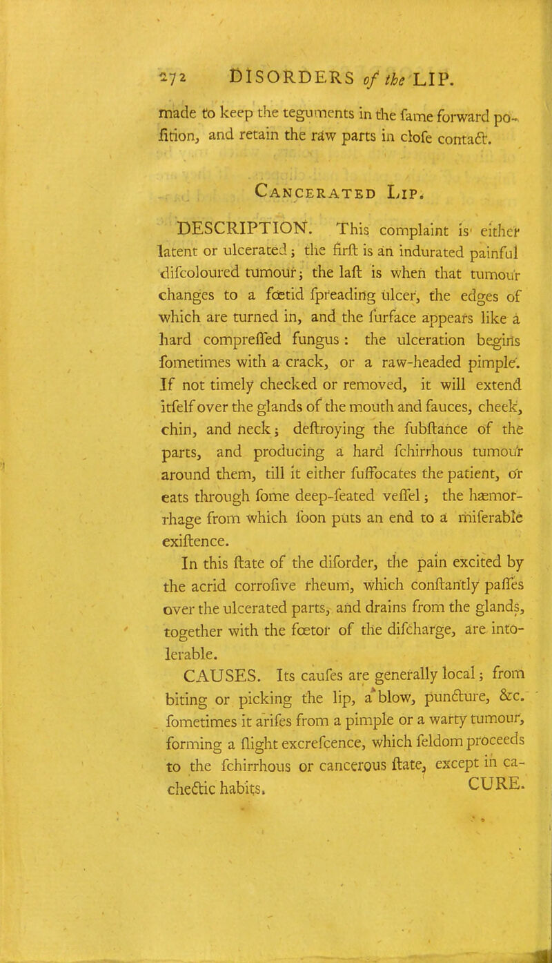 made to keep the teguments in the fame forward po- rtion, and retain the raw parts in clofe contact. Cancerated Lip. DESCRIPTION. This complaint is- either latent or ulcerated; the firft is an indurated painful difcoloured tumour; the laft is when that tumour changes to a foetid fpreading ulcer, the edges of which are turned in, and the furface appears like a hard compreffed fungus: the ulceration begins fometimes with a crack, or a raw-headed pimple. If not timely checked or removed, it will extend itfelf over the glands of the mouth and fauces, cheek, chin, and neck; deftroying the fubftahce of the parts, and producing a hard fchirrhous turnout around them, till it either fuffocates the patient, Or eats through fome deep-feated vefTel; the hemor- rhage from which loon puts an end to a miferable exiflence. In this ftate of the diforder, the pain excited by the acrid corrofive rheum, which conftaritly paries over the ulcerated parts, and drains from the glands, together with the fcetor of the difcharge, are into- lerable. CAUSES. Its caufes are generally local; from biting or picking the lip, a*blow, puncture, &c. fometimes it arifes from a pimple or a warty tumour, forming a flight excrefcence, which feldom proceeds to the fchirrhous or cancerous ftatej except in ca- chectic habits. CURE.