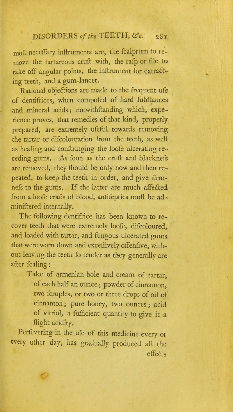 moft neceflary inftruments are, the fcalprum to re- move the tartareous cruft with, the rafp or file to take off angular points, the inftrument for extract- ing teeth, and a gum-lancet. Rational objections are made to the frequent ufe of dentifrices, when compofed of hard fubftances and mineral acids; notwithstanding which, expe- rience proves, that remedies of that kind, properly- prepared, are extremely ufeful towards removing the tartar or difcolouration from the teeth, as well as healing and conftringing the loofe ulcerating re- ceding gums. As foon as the cruft and blackneis are removed, they mould be only now and then re- peated, to keep the teeth in order, and give firm- nefs to the gums. If the latter are much affected from a loofe crafis of blood, antifeptics muft be ad- miniftered internally. The following dentifrice has been known to re- cover teeth that were extremely loofe, difcoloured, and loaded with tartar, and fungous ulcerated gums that were worn down and exceffively offenfive, with- out leaving the teeth fo tender as they generally are after fcaling: Take of armenian bole and cream of tartar, of each half an ounce; powder of cinnamon, two fcruples, or two or three drops of oil of cinnamon; pure honey, two ounces; acid of vitriol, a fufficient quantity to give it a flight acidity. Perfevering in the ufe of this medicine every or «very other day, has gradually produced all die effects O